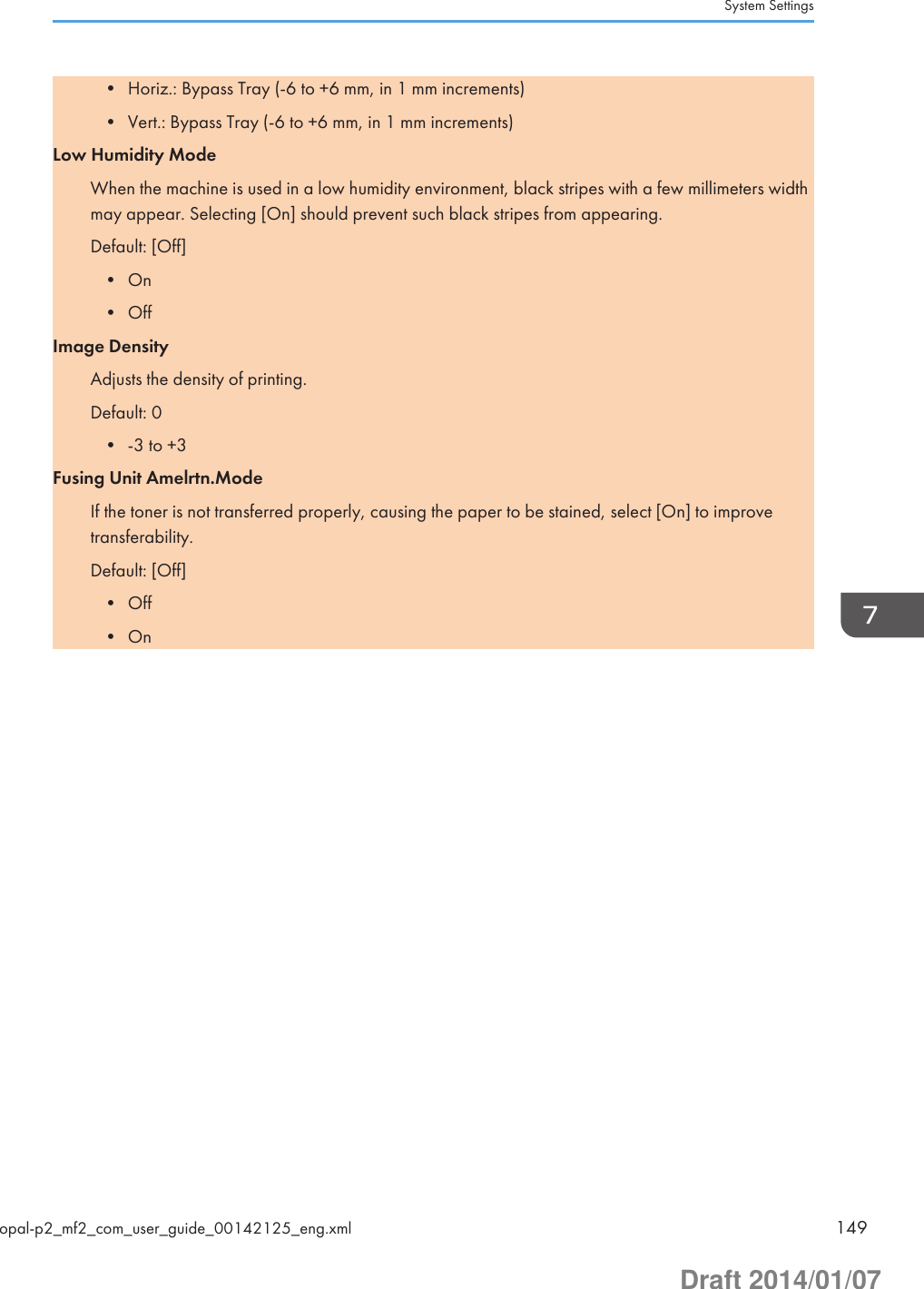 • Horiz.: Bypass Tray (-6 to +6 mm, in 1 mm increments)• Vert.: Bypass Tray (-6 to +6 mm, in 1 mm increments)Low Humidity ModeWhen the machine is used in a low humidity environment, black stripes with a few millimeters widthmay appear. Selecting [On] should prevent such black stripes from appearing.Default: [Off]• On• OffImage DensityAdjusts the density of printing.Default: 0• -3 to +3Fusing Unit Amelrtn.ModeIf the toner is not transferred properly, causing the paper to be stained, select [On] to improvetransferability.Default: [Off]• Off• OnSystem Settingsopal-p2_mf2_com_user_guide_00142125_eng.xml 149Draft 2014/01/07