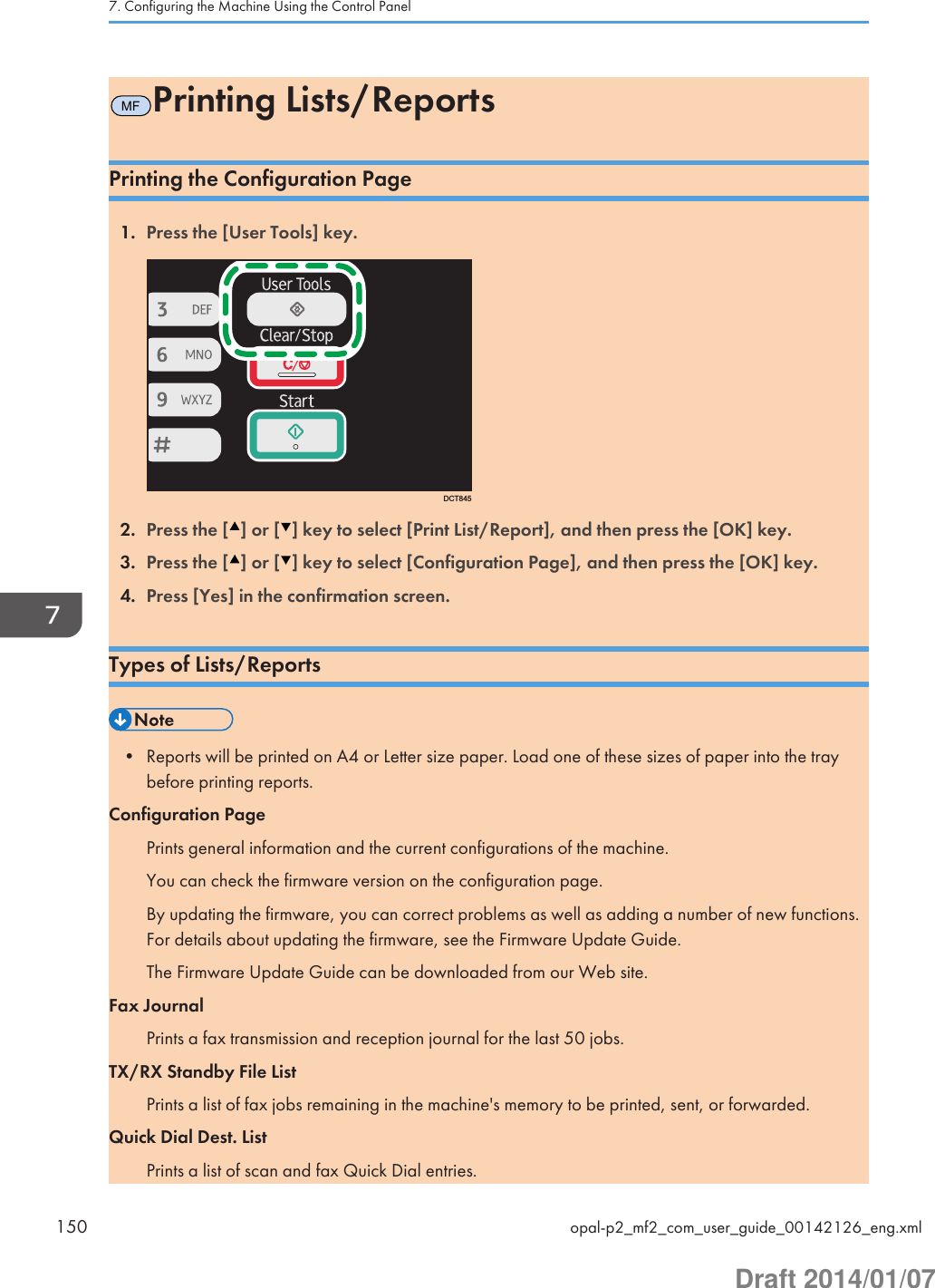 MFPrinting Lists/ReportsPrinting the Configuration Page1. Press the [User Tools] key.DCT8452. Press the [ ] or [ ] key to select [Print List/Report], and then press the [OK] key.3. Press the [ ] or [ ] key to select [Configuration Page], and then press the [OK] key.4. Press [Yes] in the confirmation screen.Types of Lists/Reports• Reports will be printed on A4 or Letter size paper. Load one of these sizes of paper into the traybefore printing reports.Configuration PagePrints general information and the current configurations of the machine.You can check the firmware version on the configuration page.By updating the firmware, you can correct problems as well as adding a number of new functions.For details about updating the firmware, see the Firmware Update Guide.The Firmware Update Guide can be downloaded from our Web site.Fax JournalPrints a fax transmission and reception journal for the last 50 jobs.TX/RX Standby File ListPrints a list of fax jobs remaining in the machine&apos;s memory to be printed, sent, or forwarded.Quick Dial Dest. ListPrints a list of scan and fax Quick Dial entries.7. Configuring the Machine Using the Control Panel150 opal-p2_mf2_com_user_guide_00142126_eng.xmlDraft 2014/01/07