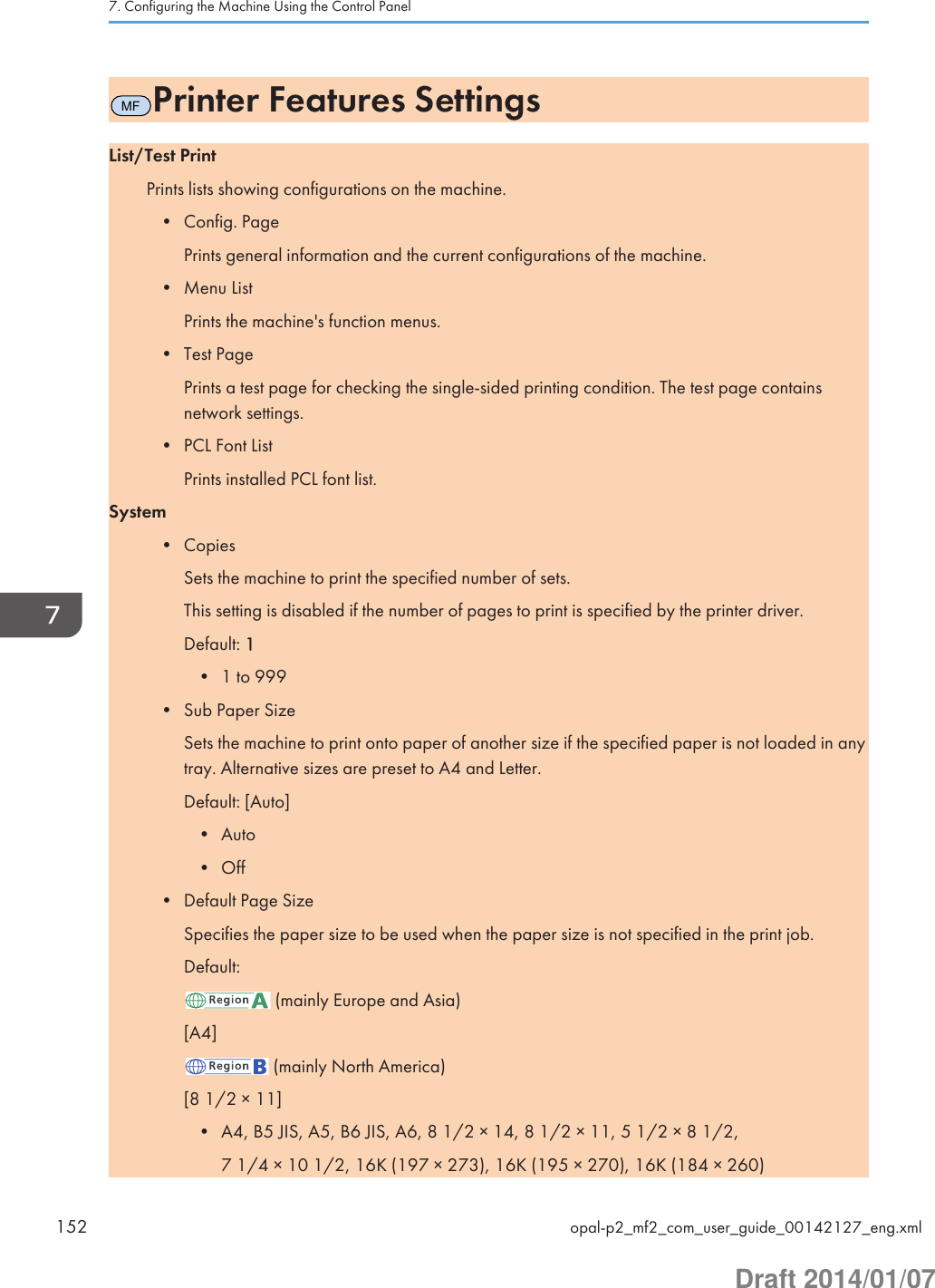 MFPrinter Features SettingsList/Test PrintPrints lists showing configurations on the machine.• Config. PagePrints general information and the current configurations of the machine.• Menu ListPrints the machine&apos;s function menus.• Test PagePrints a test page for checking the single-sided printing condition. The test page containsnetwork settings.• PCL Font ListPrints installed PCL font list.System• CopiesSets the machine to print the specified number of sets.This setting is disabled if the number of pages to print is specified by the printer driver.Default: 1• 1 to 999• Sub Paper SizeSets the machine to print onto paper of another size if the specified paper is not loaded in anytray. Alternative sizes are preset to A4 and Letter.Default: [Auto]• Auto• Off• Default Page SizeSpecifies the paper size to be used when the paper size is not specified in the print job.Default: (mainly Europe and Asia)[A4] (mainly North America)[8 1/2 × 11]• A4, B5 JIS, A5, B6 JIS, A6, 8 1/2 × 14, 8 1/2 × 11, 5 1/2 × 8 1/2,7 1/4 × 10 1/2, 16K (197 × 273), 16K (195 × 270), 16K (184 × 260)7. Configuring the Machine Using the Control Panel152 opal-p2_mf2_com_user_guide_00142127_eng.xmlDraft 2014/01/07