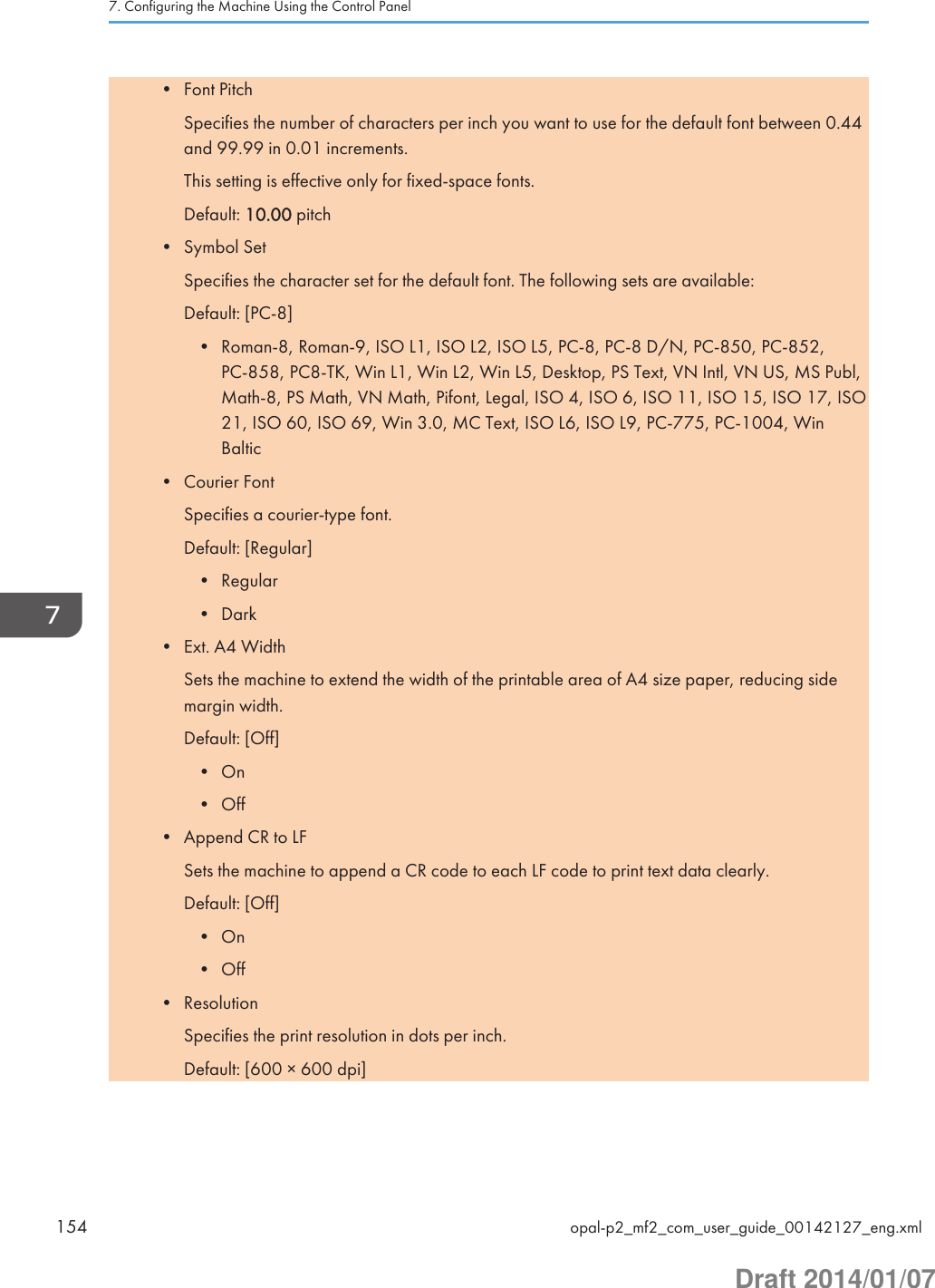 • Font PitchSpecifies the number of characters per inch you want to use for the default font between 0.44and 99.99 in 0.01 increments.This setting is effective only for fixed-space fonts.Default: 10.00 pitch• Symbol SetSpecifies the character set for the default font. The following sets are available:Default: [PC-8]• Roman-8, Roman-9, ISO L1, ISO L2, ISO L5, PC-8, PC-8 D/N, PC-850, PC-852,PC-858, PC8-TK, Win L1, Win L2, Win L5, Desktop, PS Text, VN Intl, VN US, MS Publ,Math-8, PS Math, VN Math, Pifont, Legal, ISO 4, ISO 6, ISO 11, ISO 15, ISO 17, ISO21, ISO 60, ISO 69, Win 3.0, MC Text, ISO L6, ISO L9, PC-775, PC-1004, WinBaltic• Courier FontSpecifies a courier-type font.Default: [Regular]• Regular• Dark• Ext. A4 WidthSets the machine to extend the width of the printable area of A4 size paper, reducing sidemargin width.Default: [Off]• On• Off• Append CR to LFSets the machine to append a CR code to each LF code to print text data clearly.Default: [Off]• On• Off• ResolutionSpecifies the print resolution in dots per inch.Default: [600 × 600 dpi]7. Configuring the Machine Using the Control Panel154 opal-p2_mf2_com_user_guide_00142127_eng.xmlDraft 2014/01/07