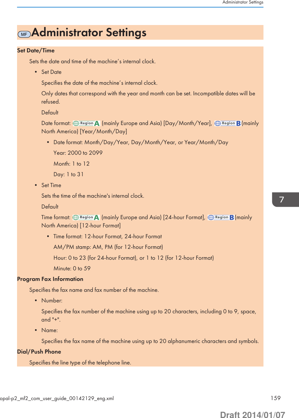 MFAdministrator SettingsSet Date/TimeSets the date and time of the machine’s internal clock.• Set DateSpecifies the date of the machine’s internal clock.Only dates that correspond with the year and month can be set. Incompatible dates will berefused.DefaultDate format:   (mainly Europe and Asia) [Day/Month/Year],  (mainlyNorth America) [Year/Month/Day]• Date format: Month/Day/Year, Day/Month/Year, or Year/Month/DayYear: 2000 to 2099Month: 1 to 12Day: 1 to 31• Set TimeSets the time of the machine&apos;s internal clock.DefaultTime format:   (mainly Europe and Asia) [24-hour Format],  (mainlyNorth America) [12-hour Format]• Time format: 12-hour Format, 24-hour FormatAM/PM stamp: AM, PM (for 12-hour Format)Hour: 0 to 23 (for 24-hour Format), or 1 to 12 (for 12-hour Format)Minute: 0 to 59Program Fax InformationSpecifies the fax name and fax number of the machine.• Number:Specifies the fax number of the machine using up to 20 characters, including 0 to 9, space,and &quot;+&quot;.• Name:Specifies the fax name of the machine using up to 20 alphanumeric characters and symbols.Dial/Push PhoneSpecifies the line type of the telephone line.Administrator Settingsopal-p2_mf2_com_user_guide_00142129_eng.xml 159Draft 2014/01/07
