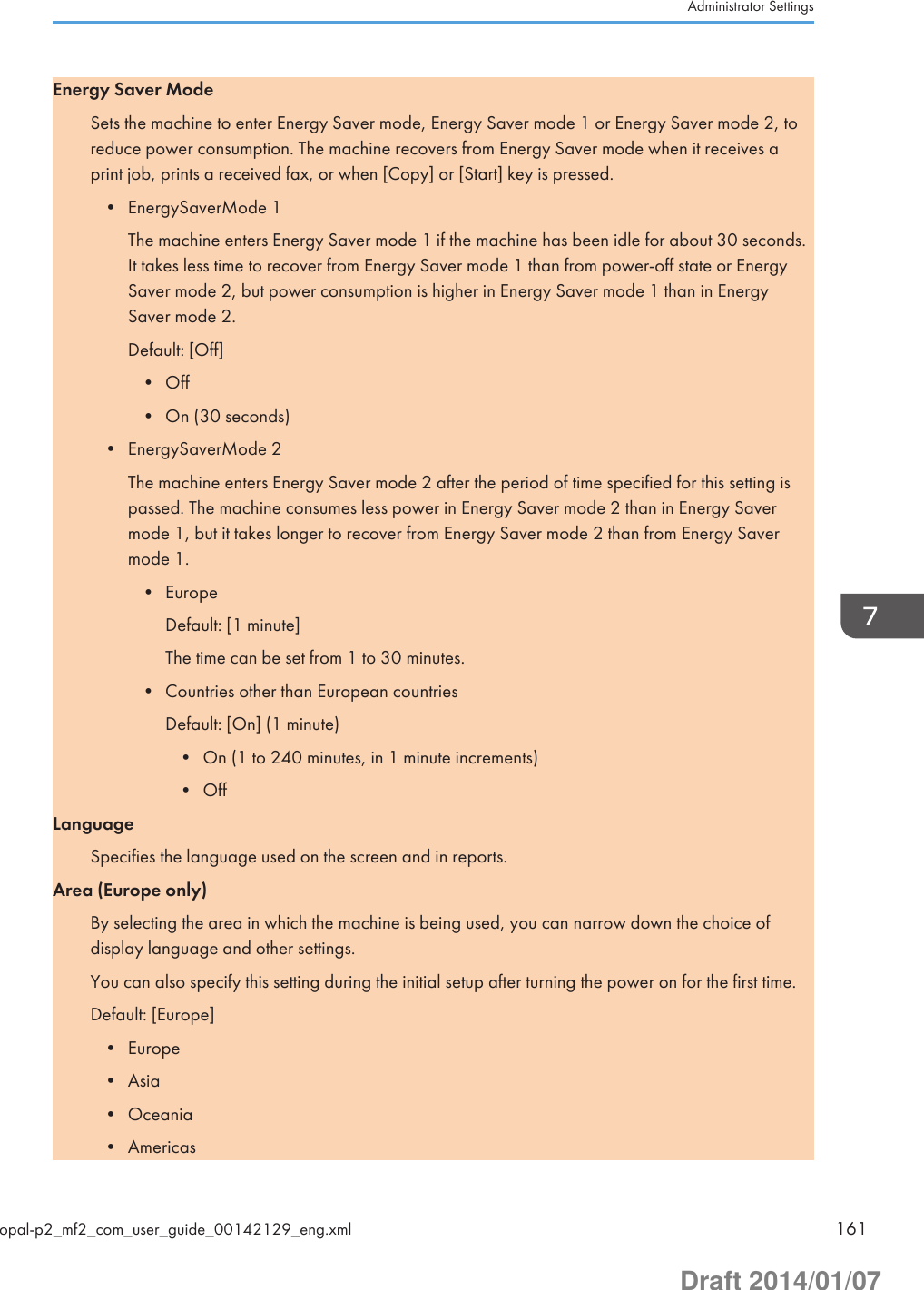Energy Saver ModeSets the machine to enter Energy Saver mode, Energy Saver mode 1 or Energy Saver mode 2, toreduce power consumption. The machine recovers from Energy Saver mode when it receives aprint job, prints a received fax, or when [Copy] or [Start] key is pressed.• EnergySaverMode 1The machine enters Energy Saver mode 1 if the machine has been idle for about 30 seconds.It takes less time to recover from Energy Saver mode 1 than from power-off state or EnergySaver mode 2, but power consumption is higher in Energy Saver mode 1 than in EnergySaver mode 2.Default: [Off]• Off• On (30 seconds)• EnergySaverMode 2The machine enters Energy Saver mode 2 after the period of time specified for this setting ispassed. The machine consumes less power in Energy Saver mode 2 than in Energy Savermode 1, but it takes longer to recover from Energy Saver mode 2 than from Energy Savermode 1.• EuropeDefault: [1 minute]The time can be set from 1 to 30 minutes.• Countries other than European countriesDefault: [On] (1 minute)• On (1 to 240 minutes, in 1 minute increments)• OffLanguageSpecifies the language used on the screen and in reports.Area (Europe only)By selecting the area in which the machine is being used, you can narrow down the choice ofdisplay language and other settings.You can also specify this setting during the initial setup after turning the power on for the first time.Default: [Europe]• Europe• Asia• Oceania• AmericasAdministrator Settingsopal-p2_mf2_com_user_guide_00142129_eng.xml 161Draft 2014/01/07