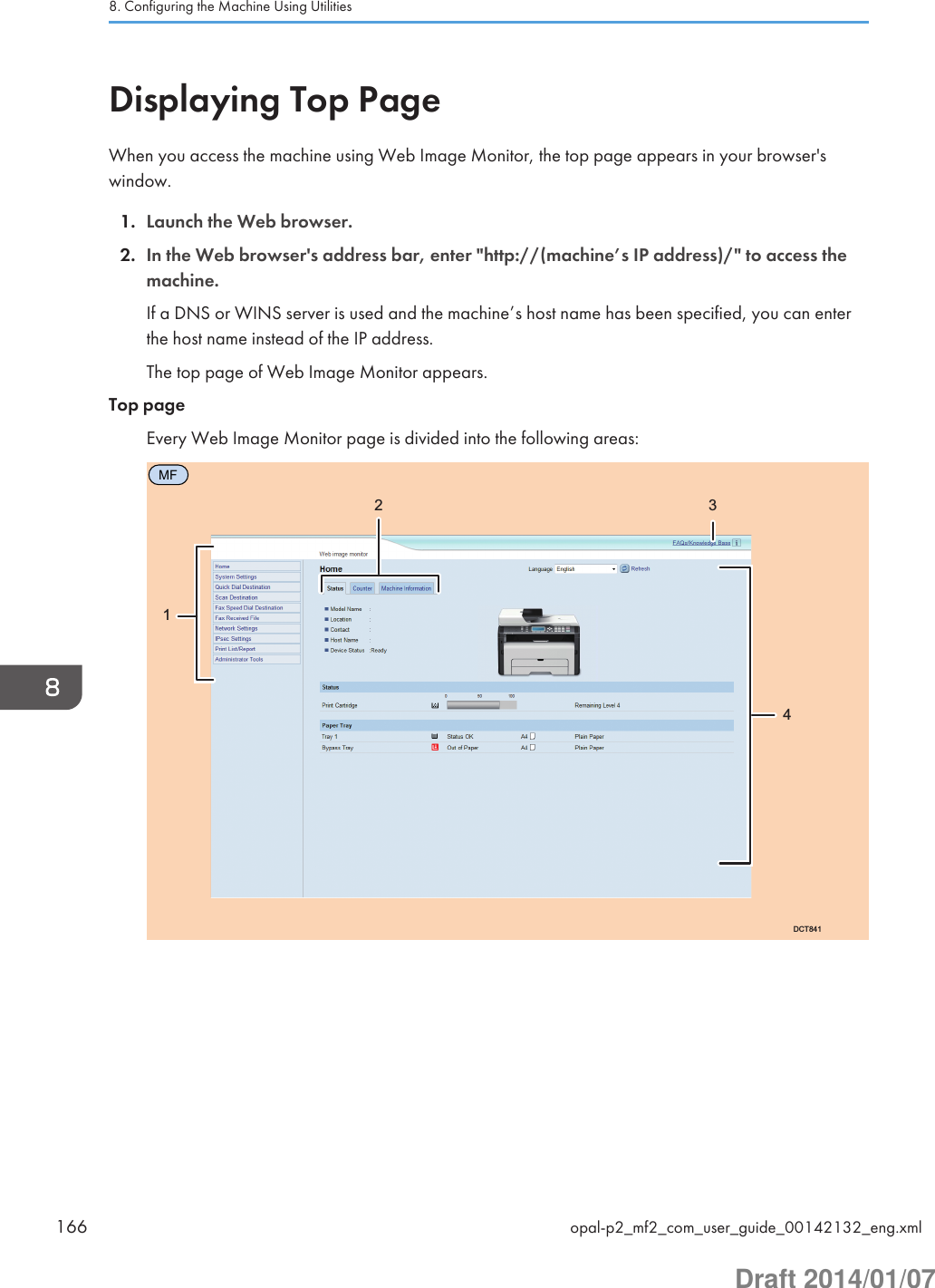 Displaying Top PageWhen you access the machine using Web Image Monitor, the top page appears in your browser&apos;swindow.1. Launch the Web browser.2. In the Web browser&apos;s address bar, enter &quot;http://(machine’s IP address)/&quot; to access themachine.If a DNS or WINS server is used and the machine’s host name has been specified, you can enterthe host name instead of the IP address.The top page of Web Image Monitor appears.Top pageEvery Web Image Monitor page is divided into the following areas:MFDCT84112 348. Configuring the Machine Using Utilities166 opal-p2_mf2_com_user_guide_00142132_eng.xmlDraft 2014/01/07