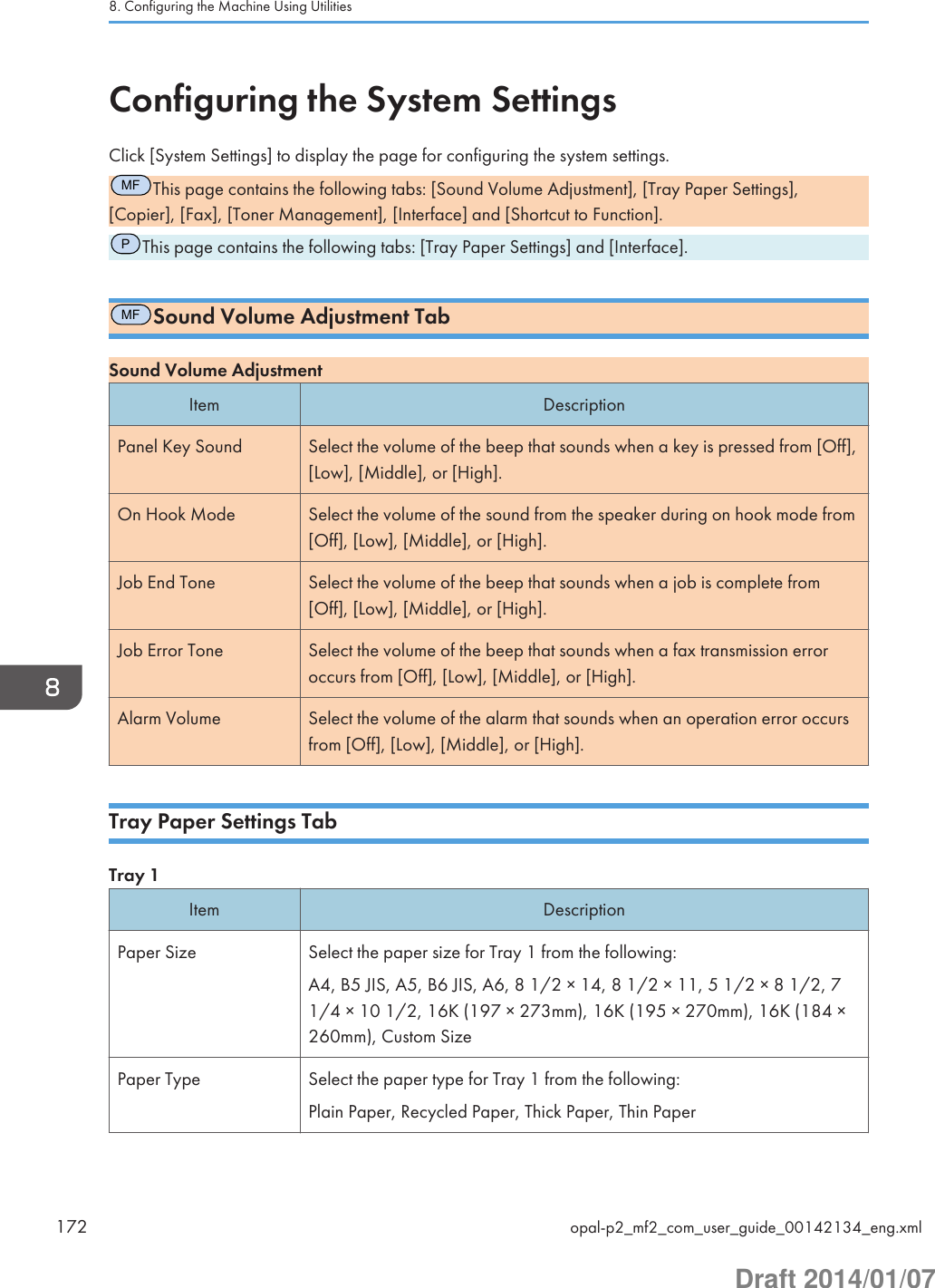 Configuring the System SettingsClick [System Settings] to display the page for configuring the system settings.MFThis page contains the following tabs: [Sound Volume Adjustment], [Tray Paper Settings],[Copier], [Fax], [Toner Management], [Interface] and [Shortcut to Function].PThis page contains the following tabs: [Tray Paper Settings] and [Interface].MFSound Volume Adjustment TabSound Volume AdjustmentItem DescriptionPanel Key Sound Select the volume of the beep that sounds when a key is pressed from [Off],[Low], [Middle], or [High].On Hook Mode Select the volume of the sound from the speaker during on hook mode from[Off], [Low], [Middle], or [High].Job End Tone Select the volume of the beep that sounds when a job is complete from[Off], [Low], [Middle], or [High].Job Error Tone Select the volume of the beep that sounds when a fax transmission erroroccurs from [Off], [Low], [Middle], or [High].Alarm Volume Select the volume of the alarm that sounds when an operation error occursfrom [Off], [Low], [Middle], or [High].Tray Paper Settings TabTray 1Item DescriptionPaper Size Select the paper size for Tray 1 from the following:A4, B5 JIS, A5, B6 JIS, A6, 8 1/2 × 14, 8 1/2 × 11, 5 1/2 × 8 1/2, 71/4 × 10 1/2, 16K (197 × 273mm), 16K (195 × 270mm), 16K (184 ×260mm), Custom SizePaper Type Select the paper type for Tray 1 from the following:Plain Paper, Recycled Paper, Thick Paper, Thin Paper8. Configuring the Machine Using Utilities172 opal-p2_mf2_com_user_guide_00142134_eng.xmlDraft 2014/01/07