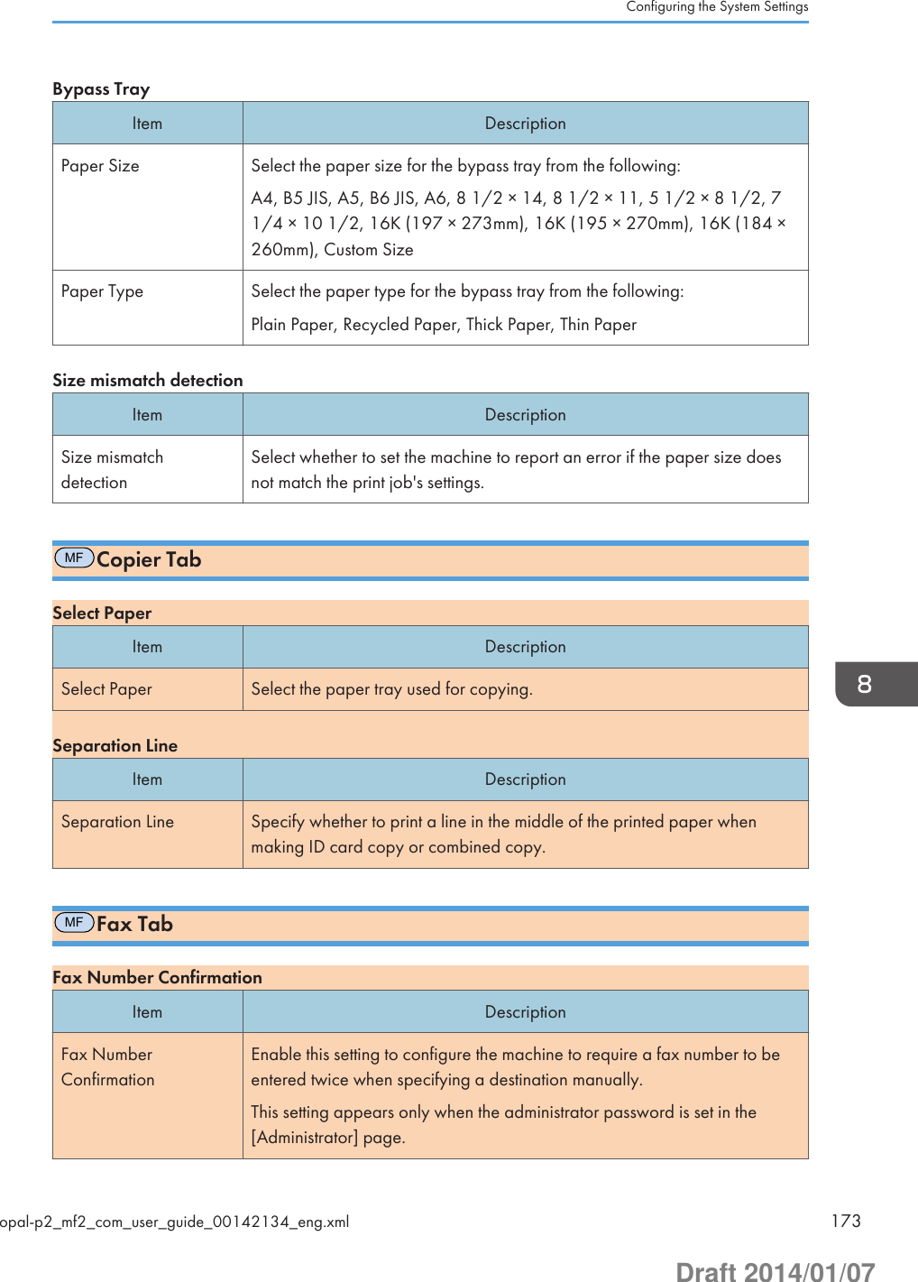 Bypass TrayItem DescriptionPaper Size Select the paper size for the bypass tray from the following:A4, B5 JIS, A5, B6 JIS, A6, 8 1/2 × 14, 8 1/2 × 11, 5 1/2 × 8 1/2, 71/4 × 10 1/2, 16K (197 × 273mm), 16K (195 × 270mm), 16K (184 ×260mm), Custom SizePaper Type Select the paper type for the bypass tray from the following:Plain Paper, Recycled Paper, Thick Paper, Thin PaperSize mismatch detectionItem DescriptionSize mismatchdetectionSelect whether to set the machine to report an error if the paper size doesnot match the print job&apos;s settings.MFCopier TabSelect PaperItem DescriptionSelect Paper Select the paper tray used for copying.Separation LineItem DescriptionSeparation Line Specify whether to print a line in the middle of the printed paper whenmaking ID card copy or combined copy.MFFax TabFax Number ConfirmationItem DescriptionFax NumberConfirmationEnable this setting to configure the machine to require a fax number to beentered twice when specifying a destination manually.This setting appears only when the administrator password is set in the[Administrator] page.Configuring the System Settingsopal-p2_mf2_com_user_guide_00142134_eng.xml 173Draft 2014/01/07