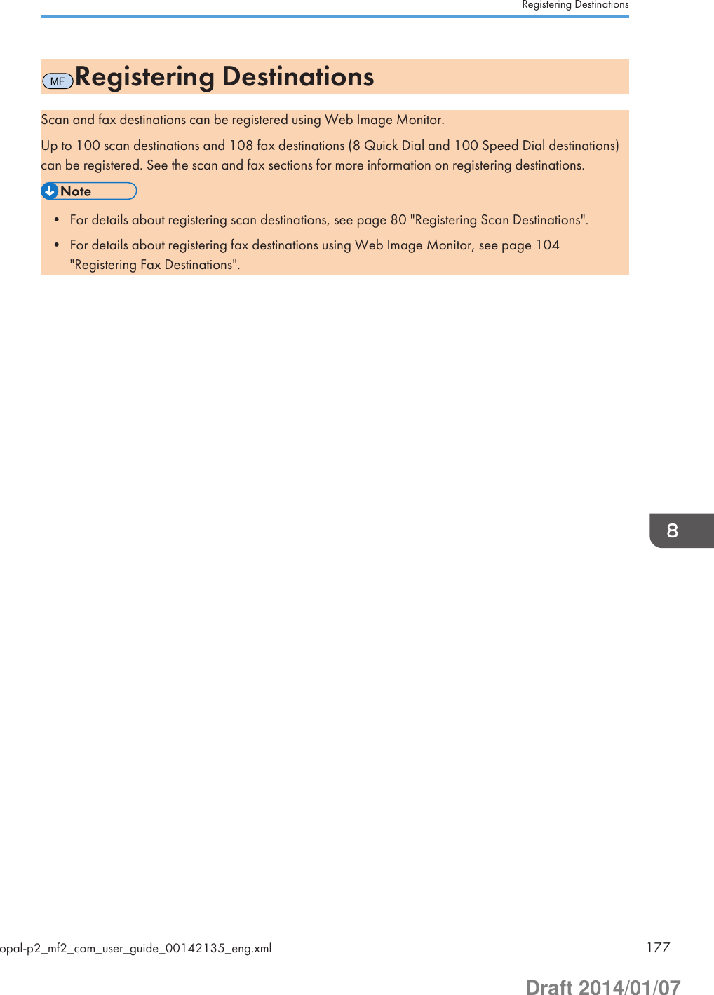 MFRegistering DestinationsScan and fax destinations can be registered using Web Image Monitor.Up to 100 scan destinations and 108 fax destinations (8 Quick Dial and 100 Speed Dial destinations)can be registered. See the scan and fax sections for more information on registering destinations.• For details about registering scan destinations, see page 80 &quot;Registering Scan Destinations&quot;.• For details about registering fax destinations using Web Image Monitor, see page 104&quot;Registering Fax Destinations&quot;.Registering Destinationsopal-p2_mf2_com_user_guide_00142135_eng.xml 177Draft 2014/01/07