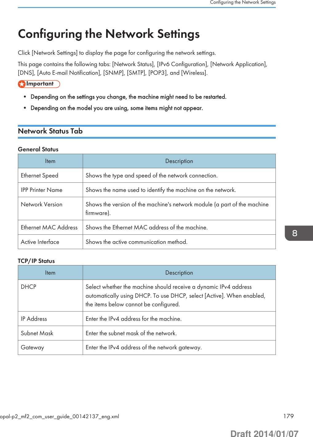 Configuring the Network SettingsClick [Network Settings] to display the page for configuring the network settings.This page contains the following tabs: [Network Status], [IPv6 Configuration], [Network Application],[DNS], [Auto E-mail Notification], [SNMP], [SMTP], [POP3], and [Wireless].• Depending on the settings you change, the machine might need to be restarted.• Depending on the model you are using, some items might not appear.Network Status TabGeneral StatusItem DescriptionEthernet Speed Shows the type and speed of the network connection.IPP Printer Name Shows the name used to identify the machine on the network.Network Version Shows the version of the machine&apos;s network module (a part of the machinefirmware).Ethernet MAC Address Shows the Ethernet MAC address of the machine.Active Interface Shows the active communication method.TCP/IP StatusItem DescriptionDHCP Select whether the machine should receive a dynamic IPv4 addressautomatically using DHCP. To use DHCP, select [Active]. When enabled,the items below cannot be configured.IP Address Enter the IPv4 address for the machine.Subnet Mask Enter the subnet mask of the network.Gateway Enter the IPv4 address of the network gateway.Configuring the Network Settingsopal-p2_mf2_com_user_guide_00142137_eng.xml 179Draft 2014/01/07