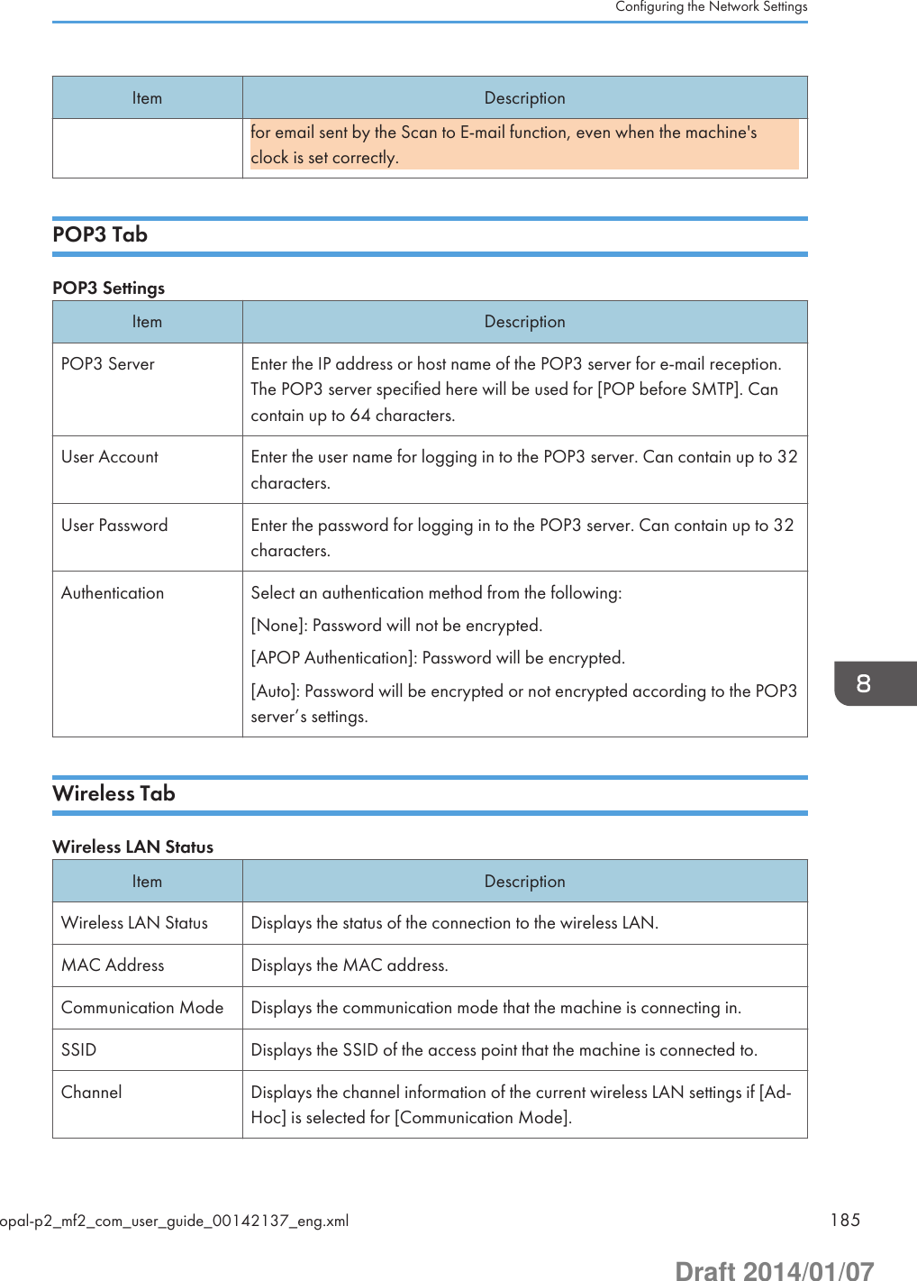 Item Descriptionfor email sent by the Scan to E-mail function, even when the machine&apos;sclock is set correctly.POP3 TabPOP3 SettingsItem DescriptionPOP3 Server Enter the IP address or host name of the POP3 server for e-mail reception.The POP3 server specified here will be used for [POP before SMTP]. Cancontain up to 64 characters.User Account Enter the user name for logging in to the POP3 server. Can contain up to 32characters.User Password Enter the password for logging in to the POP3 server. Can contain up to 32characters.Authentication Select an authentication method from the following:[None]: Password will not be encrypted.[APOP Authentication]: Password will be encrypted.[Auto]: Password will be encrypted or not encrypted according to the POP3server’s settings.Wireless TabWireless LAN StatusItem DescriptionWireless LAN Status Displays the status of the connection to the wireless LAN.MAC Address Displays the MAC address.Communication Mode Displays the communication mode that the machine is connecting in.SSID Displays the SSID of the access point that the machine is connected to.Channel Displays the channel information of the current wireless LAN settings if [Ad-Hoc] is selected for [Communication Mode].Configuring the Network Settingsopal-p2_mf2_com_user_guide_00142137_eng.xml 185Draft 2014/01/07