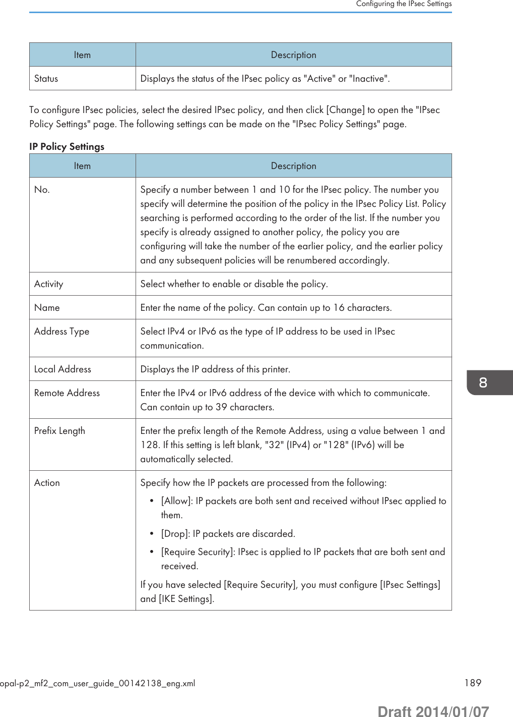 Item DescriptionStatus Displays the status of the IPsec policy as &quot;Active&quot; or &quot;Inactive&quot;.To configure IPsec policies, select the desired IPsec policy, and then click [Change] to open the &quot;IPsecPolicy Settings&quot; page. The following settings can be made on the &quot;IPsec Policy Settings&quot; page.IP Policy SettingsItem DescriptionNo. Specify a number between 1 and 10 for the IPsec policy. The number youspecify will determine the position of the policy in the IPsec Policy List. Policysearching is performed according to the order of the list. If the number youspecify is already assigned to another policy, the policy you areconfiguring will take the number of the earlier policy, and the earlier policyand any subsequent policies will be renumbered accordingly.Activity Select whether to enable or disable the policy.Name Enter the name of the policy. Can contain up to 16 characters.Address Type Select IPv4 or IPv6 as the type of IP address to be used in IPseccommunication.Local Address Displays the IP address of this printer.Remote Address Enter the IPv4 or IPv6 address of the device with which to communicate.Can contain up to 39 characters.Prefix Length Enter the prefix length of the Remote Address, using a value between 1 and128. If this setting is left blank, &quot;32&quot; (IPv4) or &quot;128&quot; (IPv6) will beautomatically selected.Action Specify how the IP packets are processed from the following:• [Allow]: IP packets are both sent and received without IPsec applied tothem.• [Drop]: IP packets are discarded.• [Require Security]: IPsec is applied to IP packets that are both sent andreceived.If you have selected [Require Security], you must configure [IPsec Settings]and [IKE Settings].Configuring the IPsec Settingsopal-p2_mf2_com_user_guide_00142138_eng.xml 189Draft 2014/01/07