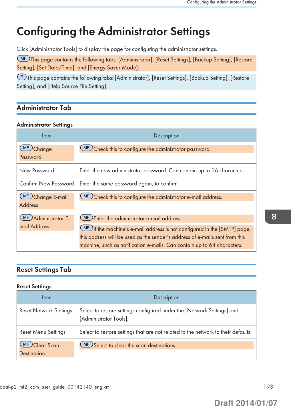 Configuring the Administrator SettingsClick [Administrator Tools] to display the page for configuring the administrator settings.MFThis page contains the following tabs: [Administrator], [Reset Settings], [Backup Setting], [RestoreSetting], [Set Date/Time], and [Energy Saver Mode].PThis page contains the following tabs: [Administrator], [Reset Settings], [Backup Setting], [RestoreSetting], and [Help Source File Setting].Administrator TabAdministrator SettingsItem DescriptionMFChangePasswordMFCheck this to configure the administrator password.New Password Enter the new administrator password. Can contain up to 16 characters.Confirm New Password Enter the same password again, to confirm.MFChange E-mailAddressMFCheck this to configure the administrator e-mail address.MFAdministrator E-mail AddressMFEnter the administrator e-mail address.MFIf the machine&apos;s e-mail address is not configured in the [SMTP] page,this address will be used as the sender&apos;s address of e-mails sent from thismachine, such as notification e-mails. Can contain up to 64 characters.Reset Settings TabReset SettingsItem DescriptionReset Network Settings Select to restore settings configured under the [Network Settings] and[Administrator Tools].Reset Menu Settings Select to restore settings that are not related to the network to their defaults.MFClear ScanDestinationMFSelect to clear the scan destinations.Configuring the Administrator Settingsopal-p2_mf2_com_user_guide_00142140_eng.xml 193Draft 2014/01/07