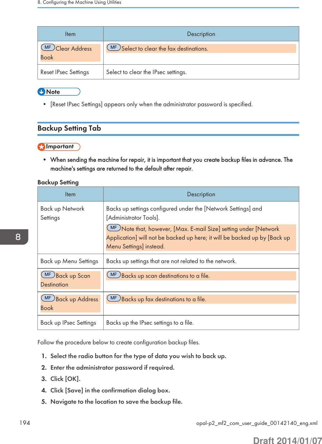 Item DescriptionMFClear AddressBookMFSelect to clear the fax destinations.Reset IPsec Settings Select to clear the IPsec settings.• [Reset IPsec Settings] appears only when the administrator password is specified.Backup Setting Tab• When sending the machine for repair, it is important that you create backup files in advance. Themachine&apos;s settings are returned to the default after repair.Backup SettingItem DescriptionBack up NetworkSettingsBacks up settings configured under the [Network Settings] and[Administrator Tools].MFNote that, however, [Max. E-mail Size] setting under [NetworkApplication] will not be backed up here; it will be backed up by [Back upMenu Settings] instead.Back up Menu Settings Backs up settings that are not related to the network.MFBack up ScanDestinationMFBacks up scan destinations to a file.MFBack up AddressBookMFBacks up fax destinations to a file.Back up IPsec Settings Backs up the IPsec settings to a file.Follow the procedure below to create configuration backup files.1. Select the radio button for the type of data you wish to back up.2. Enter the administrator password if required.3. Click [OK].4. Click [Save] in the confirmation dialog box.5. Navigate to the location to save the backup file.8. Configuring the Machine Using Utilities194 opal-p2_mf2_com_user_guide_00142140_eng.xmlDraft 2014/01/07