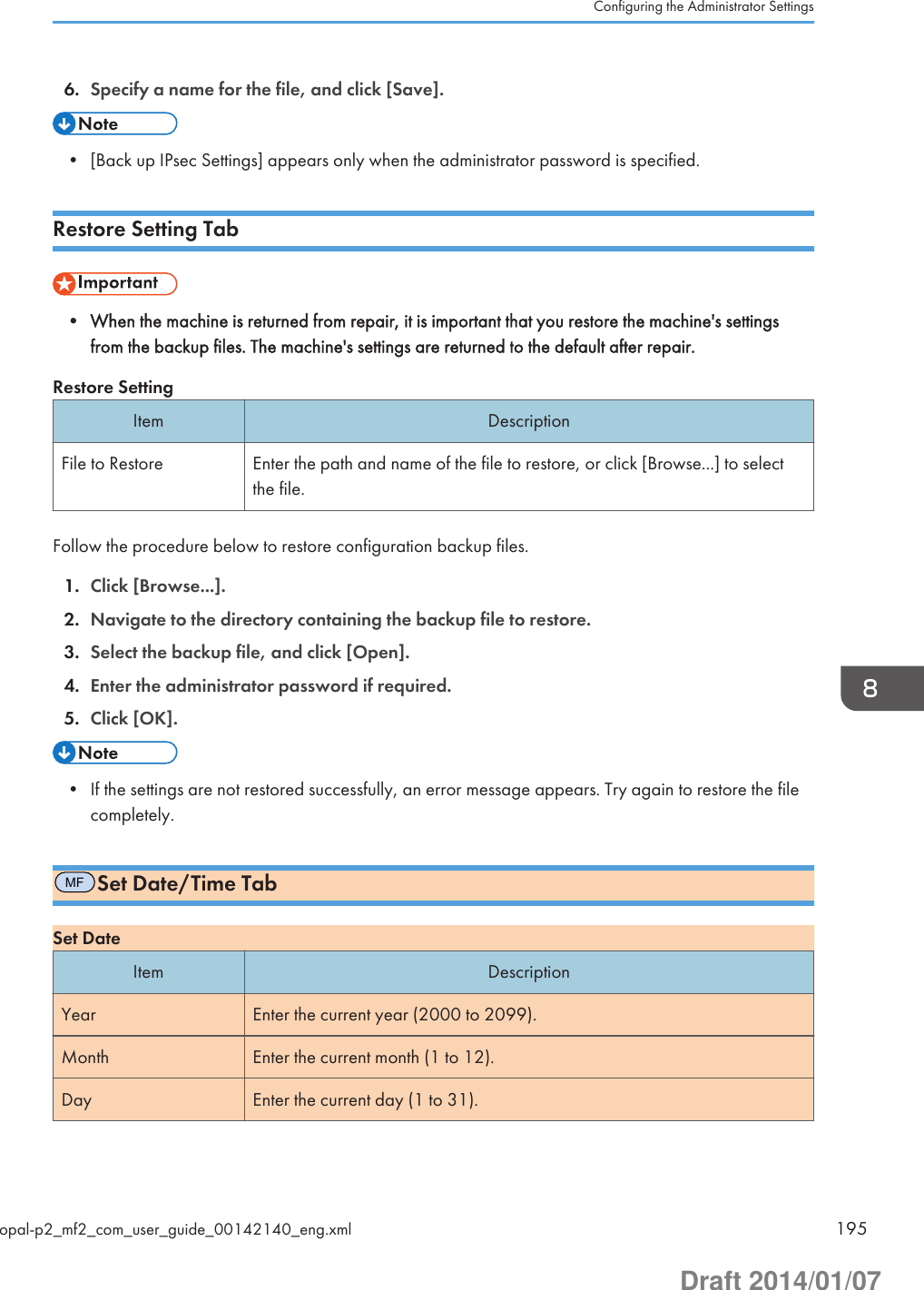 6. Specify a name for the file, and click [Save].• [Back up IPsec Settings] appears only when the administrator password is specified.Restore Setting Tab• When the machine is returned from repair, it is important that you restore the machine&apos;s settingsfrom the backup files. The machine&apos;s settings are returned to the default after repair.Restore SettingItem DescriptionFile to Restore Enter the path and name of the file to restore, or click [Browse...] to selectthe file.Follow the procedure below to restore configuration backup files.1. Click [Browse...].2. Navigate to the directory containing the backup file to restore.3. Select the backup file, and click [Open].4. Enter the administrator password if required.5. Click [OK].• If the settings are not restored successfully, an error message appears. Try again to restore the filecompletely.MFSet Date/Time TabSet DateItem DescriptionYear Enter the current year (2000 to 2099).Month Enter the current month (1 to 12).Day Enter the current day (1 to 31).Configuring the Administrator Settingsopal-p2_mf2_com_user_guide_00142140_eng.xml 195Draft 2014/01/07