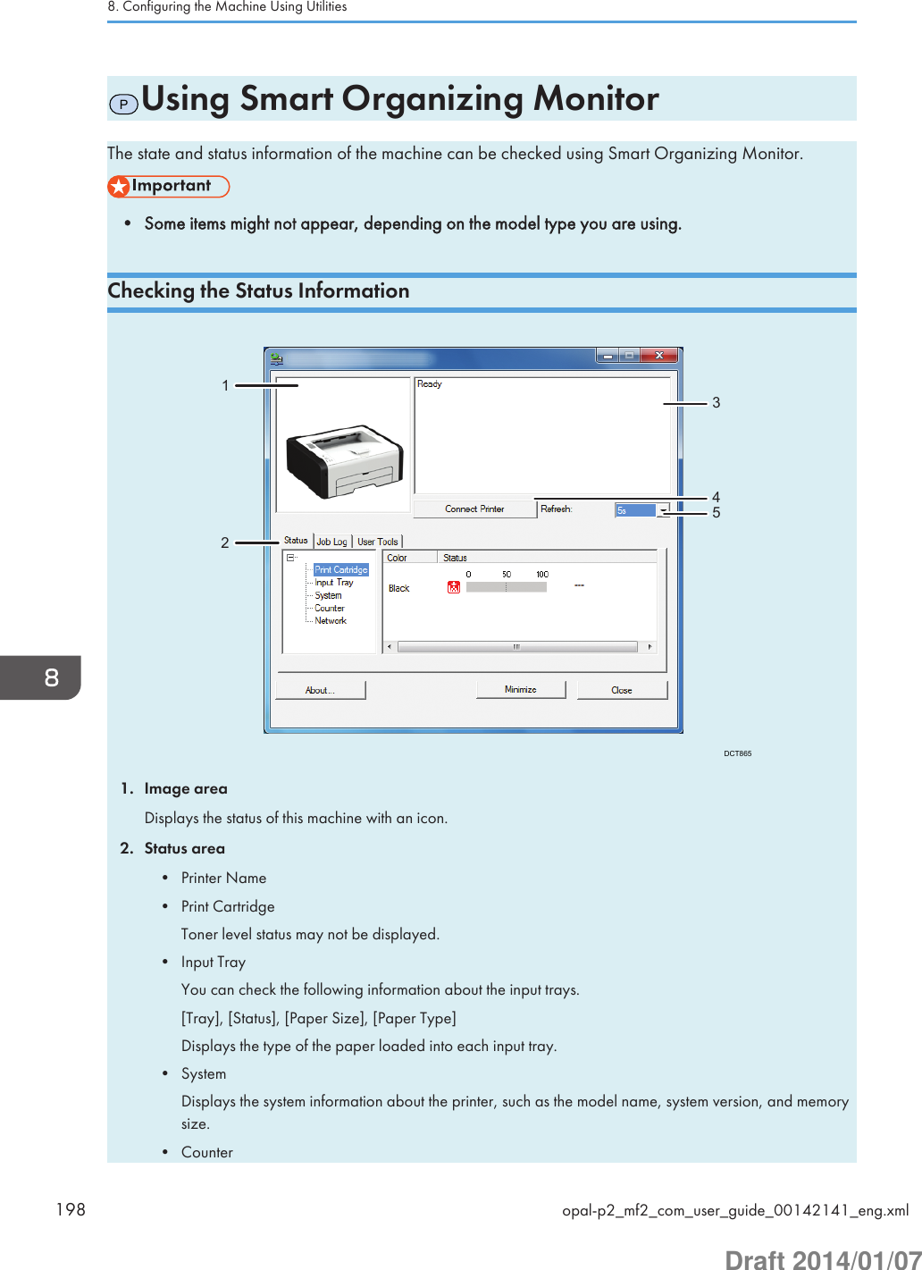 PUsing Smart Organizing MonitorThe state and status information of the machine can be checked using Smart Organizing Monitor.• Some items might not appear, depending on the model type you are using.Checking the Status InformationDCT865123451. Image areaDisplays the status of this machine with an icon.2. Status area• Printer Name• Print CartridgeToner level status may not be displayed.• Input TrayYou can check the following information about the input trays.[Tray], [Status], [Paper Size], [Paper Type]Displays the type of the paper loaded into each input tray.• SystemDisplays the system information about the printer, such as the model name, system version, and memorysize.• Counter8. Configuring the Machine Using Utilities198 opal-p2_mf2_com_user_guide_00142141_eng.xmlDraft 2014/01/07