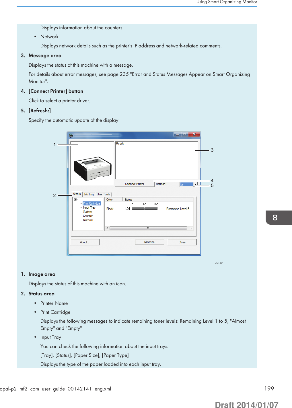 Displays information about the counters.• NetworkDisplays network details such as the printer&apos;s IP address and network-related comments.3. Message areaDisplays the status of this machine with a message.For details about error messages, see page 235 &quot;Error and Status Messages Appear on Smart OrganizingMonitor&quot;.4. [Connect Printer] buttonClick to select a printer driver.5. [Refresh:]Specify the automatic update of the display.DCT881123451. Image areaDisplays the status of this machine with an icon.2. Status area• Printer Name• Print CartridgeDisplays the following messages to indicate remaining toner levels: Remaining Level 1 to 5, &quot;AlmostEmpty&quot; and &quot;Empty&quot;• Input TrayYou can check the following information about the input trays.[Tray], [Status], [Paper Size], [Paper Type]Displays the type of the paper loaded into each input tray.Using Smart Organizing Monitoropal-p2_mf2_com_user_guide_00142141_eng.xml 199Draft 2014/01/07