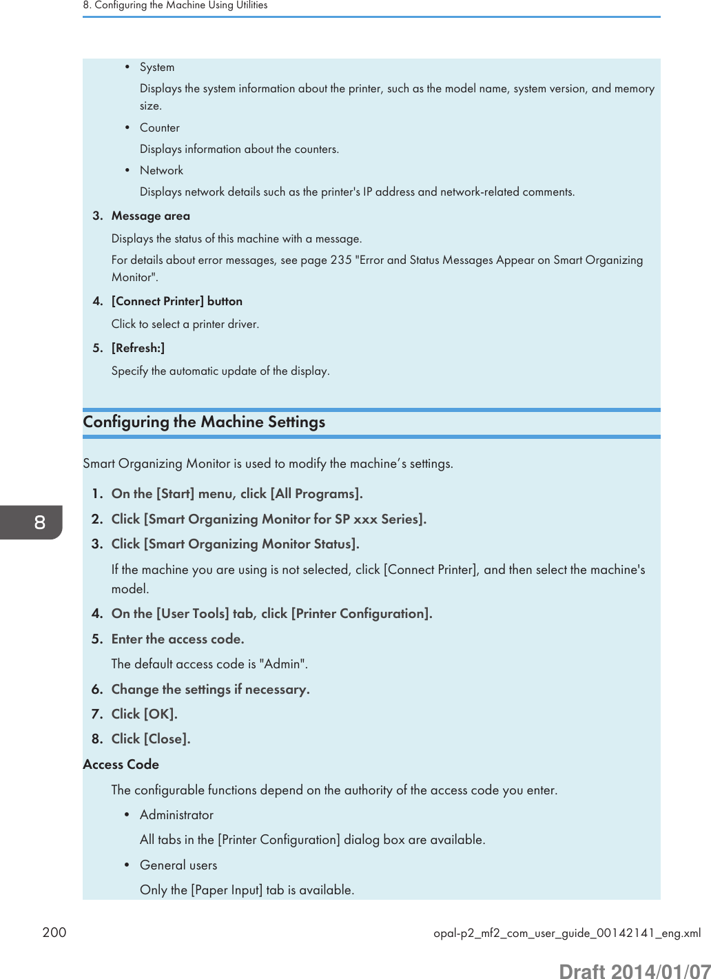 • SystemDisplays the system information about the printer, such as the model name, system version, and memorysize.• CounterDisplays information about the counters.• NetworkDisplays network details such as the printer&apos;s IP address and network-related comments.3. Message areaDisplays the status of this machine with a message.For details about error messages, see page 235 &quot;Error and Status Messages Appear on Smart OrganizingMonitor&quot;.4. [Connect Printer] buttonClick to select a printer driver.5. [Refresh:]Specify the automatic update of the display.Configuring the Machine SettingsSmart Organizing Monitor is used to modify the machine’s settings.1. On the [Start] menu, click [All Programs].2. Click [Smart Organizing Monitor for SP xxx Series].3. Click [Smart Organizing Monitor Status].If the machine you are using is not selected, click [Connect Printer], and then select the machine&apos;smodel.4. On the [User Tools] tab, click [Printer Configuration].5. Enter the access code.The default access code is &quot;Admin&quot;.6. Change the settings if necessary.7. Click [OK].8. Click [Close].Access CodeThe configurable functions depend on the authority of the access code you enter.• AdministratorAll tabs in the [Printer Configuration] dialog box are available.• General usersOnly the [Paper Input] tab is available.8. Configuring the Machine Using Utilities200 opal-p2_mf2_com_user_guide_00142141_eng.xmlDraft 2014/01/07