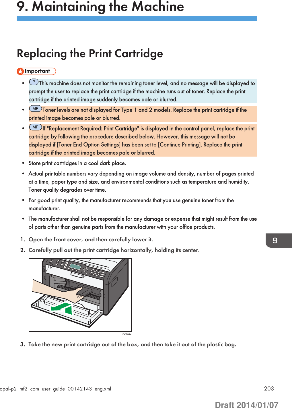 9. Maintaining the MachineReplacing the Print Cartridge•PThis machine does not monitor the remaining toner level, and no message will be displayed toprompt the user to replace the print cartridge if the machine runs out of toner. Replace the printcartridge if the printed image suddenly becomes pale or blurred.•MFToner levels are not displayed for Type 1 and 2 models. Replace the print cartridge if theprinted image becomes pale or blurred.•MFIf &quot;Replacement Required: Print Cartridge&quot; is displayed in the control panel, replace the printcartridge by following the procedure described below. However, this message will not bedisplayed if [Toner End Option Settings] has been set to [Continue Printing]. Replace the printcartridge if the printed image becomes pale or blurred.• Store print cartridges in a cool dark place.• Actual printable numbers vary depending on image volume and density, number of pages printedat a time, paper type and size, and environmental conditions such as temperature and humidity.Toner quality degrades over time.• For good print quality, the manufacturer recommends that you use genuine toner from themanufacturer.• The manufacturer shall not be responsible for any damage or expense that might result from the useof parts other than genuine parts from the manufacturer with your office products.1. Open the front cover, and then carefully lower it.2. Carefully pull out the print cartridge horizontally, holding its center.DCT0243. Take the new print cartridge out of the box, and then take it out of the plastic bag.opal-p2_mf2_com_user_guide_00142143_eng.xml 203Draft 2014/01/07