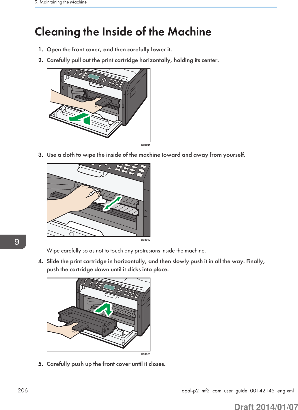 Cleaning the Inside of the Machine1. Open the front cover, and then carefully lower it.2. Carefully pull out the print cartridge horizontally, holding its center.DCT0243. Use a cloth to wipe the inside of the machine toward and away from yourself.DCT040Wipe carefully so as not to touch any protrusions inside the machine.4. Slide the print cartridge in horizontally, and then slowly push it in all the way. Finally,push the cartridge down until it clicks into place.DCT0265. Carefully push up the front cover until it closes.9. Maintaining the Machine206 opal-p2_mf2_com_user_guide_00142145_eng.xmlDraft 2014/01/07