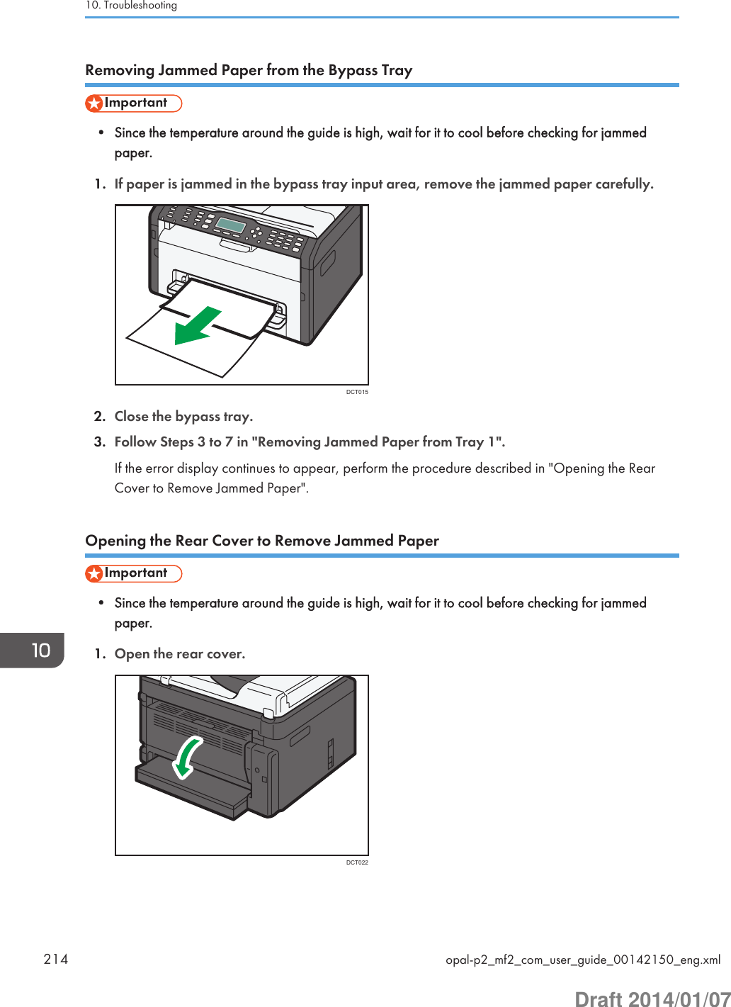 Removing Jammed Paper from the Bypass Tray• Since the temperature around the guide is high, wait for it to cool before checking for jammedpaper.1. If paper is jammed in the bypass tray input area, remove the jammed paper carefully.DCT0152. Close the bypass tray.3. Follow Steps 3 to 7 in &quot;Removing Jammed Paper from Tray 1&quot;.If the error display continues to appear, perform the procedure described in &quot;Opening the RearCover to Remove Jammed Paper&quot;.Opening the Rear Cover to Remove Jammed Paper• Since the temperature around the guide is high, wait for it to cool before checking for jammedpaper.1. Open the rear cover.DCT02210. Troubleshooting214 opal-p2_mf2_com_user_guide_00142150_eng.xmlDraft 2014/01/07