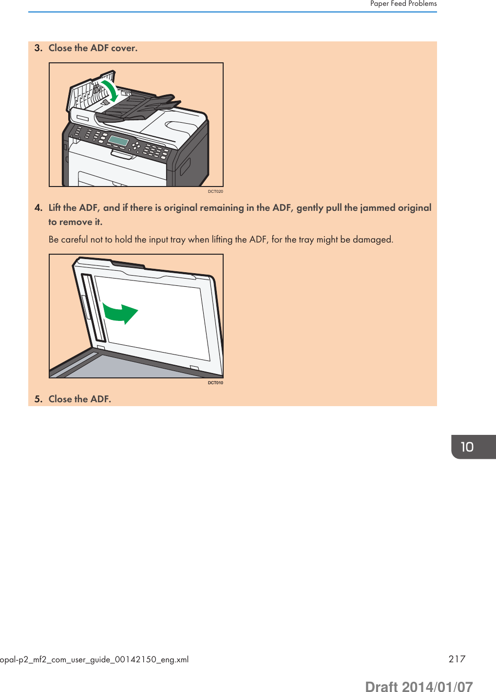 3. Close the ADF cover.DCT0204. Lift the ADF, and if there is original remaining in the ADF, gently pull the jammed originalto remove it.Be careful not to hold the input tray when lifting the ADF, for the tray might be damaged.DCT0105. Close the ADF.Paper Feed Problemsopal-p2_mf2_com_user_guide_00142150_eng.xml 217Draft 2014/01/07