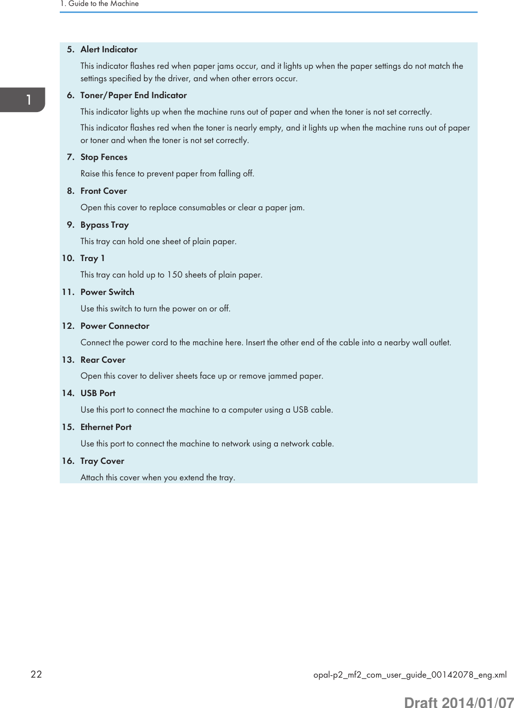 5. Alert IndicatorThis indicator flashes red when paper jams occur, and it lights up when the paper settings do not match thesettings specified by the driver, and when other errors occur.6. Toner/Paper End IndicatorThis indicator lights up when the machine runs out of paper and when the toner is not set correctly.This indicator flashes red when the toner is nearly empty, and it lights up when the machine runs out of paperor toner and when the toner is not set correctly.7. Stop FencesRaise this fence to prevent paper from falling off.8. Front CoverOpen this cover to replace consumables or clear a paper jam.9. Bypass TrayThis tray can hold one sheet of plain paper.10. Tray 1This tray can hold up to 150 sheets of plain paper.11. Power SwitchUse this switch to turn the power on or off.12. Power ConnectorConnect the power cord to the machine here. Insert the other end of the cable into a nearby wall outlet.13. Rear CoverOpen this cover to deliver sheets face up or remove jammed paper.14. USB PortUse this port to connect the machine to a computer using a USB cable.15. Ethernet PortUse this port to connect the machine to network using a network cable.16. Tray CoverAttach this cover when you extend the tray.1. Guide to the Machine22 opal-p2_mf2_com_user_guide_00142078_eng.xmlDraft 2014/01/07