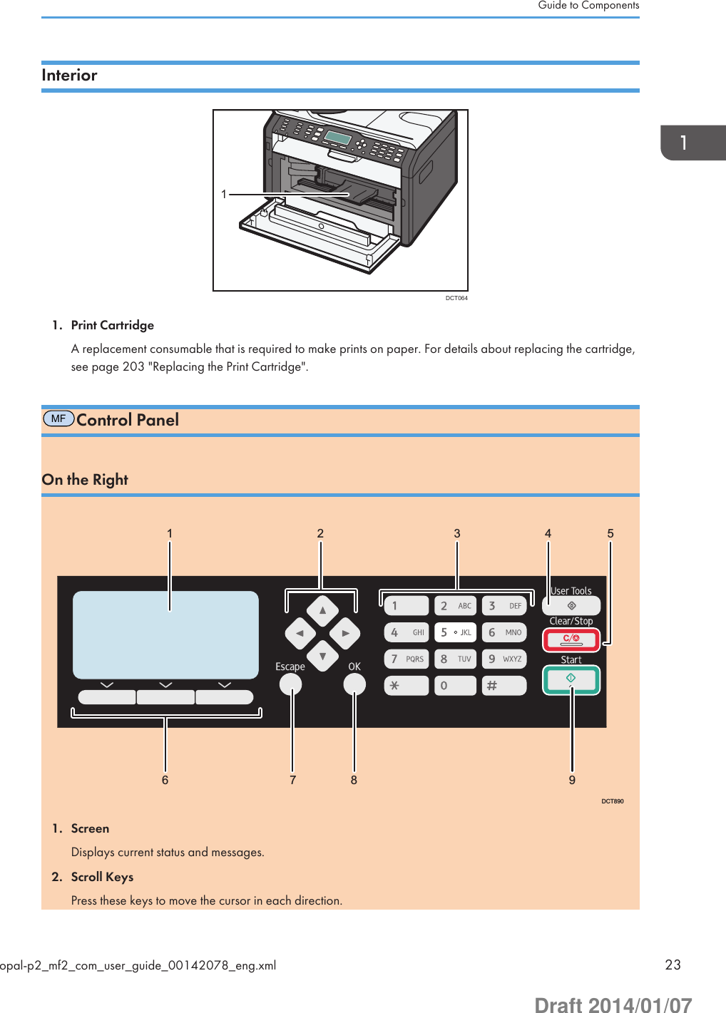 InteriorDCT06411. Print CartridgeA replacement consumable that is required to make prints on paper. For details about replacing the cartridge,see page 203 &quot;Replacing the Print Cartridge&quot;.MFControl PanelOn the Right1 2 3 4  56 7 8  9DCT8901. ScreenDisplays current status and messages.2. Scroll KeysPress these keys to move the cursor in each direction.Guide to Componentsopal-p2_mf2_com_user_guide_00142078_eng.xml 23Draft 2014/01/07