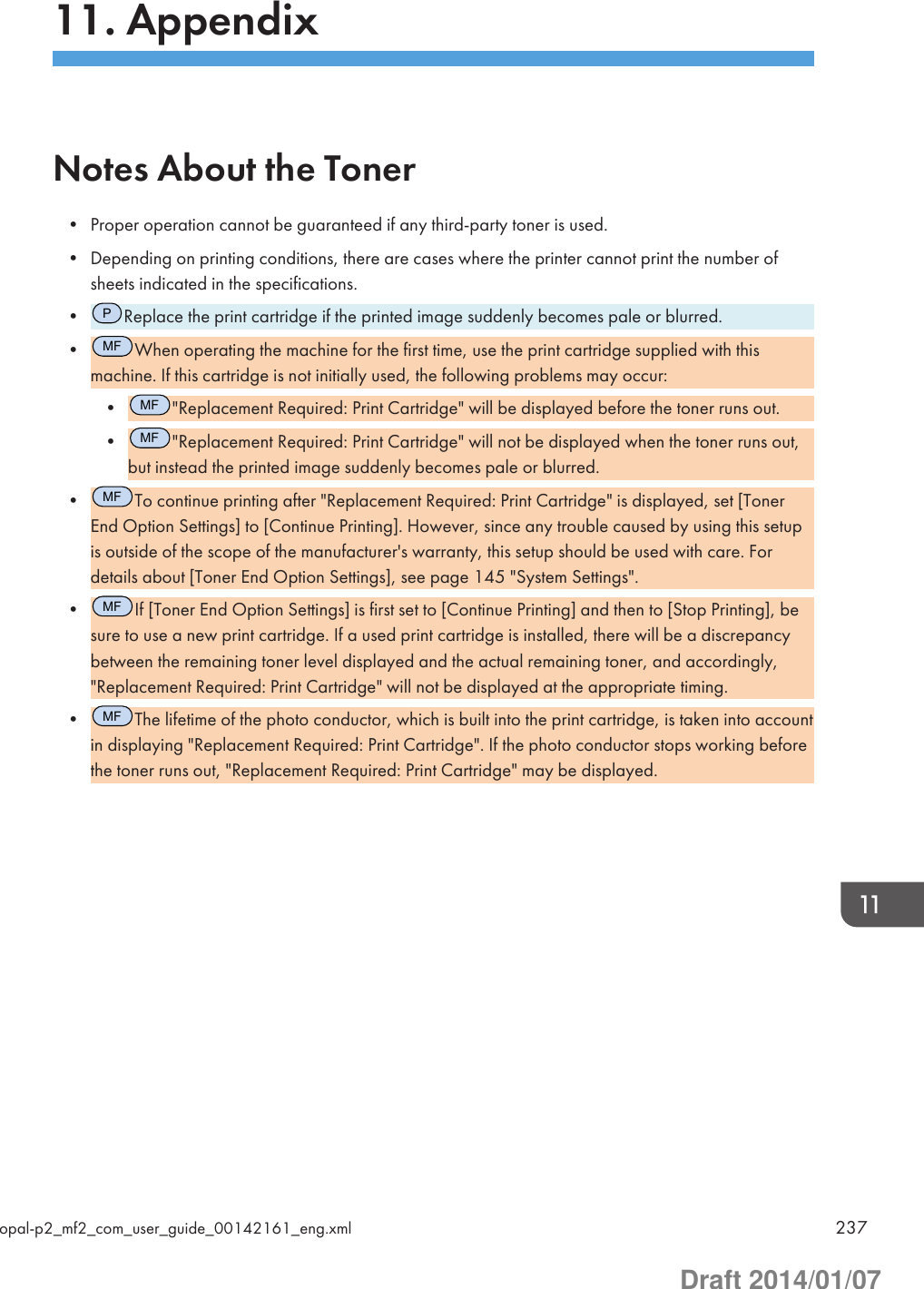 11. AppendixNotes About the Toner• Proper operation cannot be guaranteed if any third-party toner is used.• Depending on printing conditions, there are cases where the printer cannot print the number ofsheets indicated in the specifications.•PReplace the print cartridge if the printed image suddenly becomes pale or blurred.•MFWhen operating the machine for the first time, use the print cartridge supplied with thismachine. If this cartridge is not initially used, the following problems may occur:•MF&quot;Replacement Required: Print Cartridge&quot; will be displayed before the toner runs out.•MF&quot;Replacement Required: Print Cartridge&quot; will not be displayed when the toner runs out,but instead the printed image suddenly becomes pale or blurred.•MFTo continue printing after &quot;Replacement Required: Print Cartridge&quot; is displayed, set [TonerEnd Option Settings] to [Continue Printing]. However, since any trouble caused by using this setupis outside of the scope of the manufacturer&apos;s warranty, this setup should be used with care. Fordetails about [Toner End Option Settings], see page 145 &quot;System Settings&quot;.•MFIf [Toner End Option Settings] is first set to [Continue Printing] and then to [Stop Printing], besure to use a new print cartridge. If a used print cartridge is installed, there will be a discrepancybetween the remaining toner level displayed and the actual remaining toner, and accordingly,&quot;Replacement Required: Print Cartridge&quot; will not be displayed at the appropriate timing.•MFThe lifetime of the photo conductor, which is built into the print cartridge, is taken into accountin displaying &quot;Replacement Required: Print Cartridge&quot;. If the photo conductor stops working beforethe toner runs out, &quot;Replacement Required: Print Cartridge&quot; may be displayed.opal-p2_mf2_com_user_guide_00142161_eng.xml 237Draft 2014/01/07