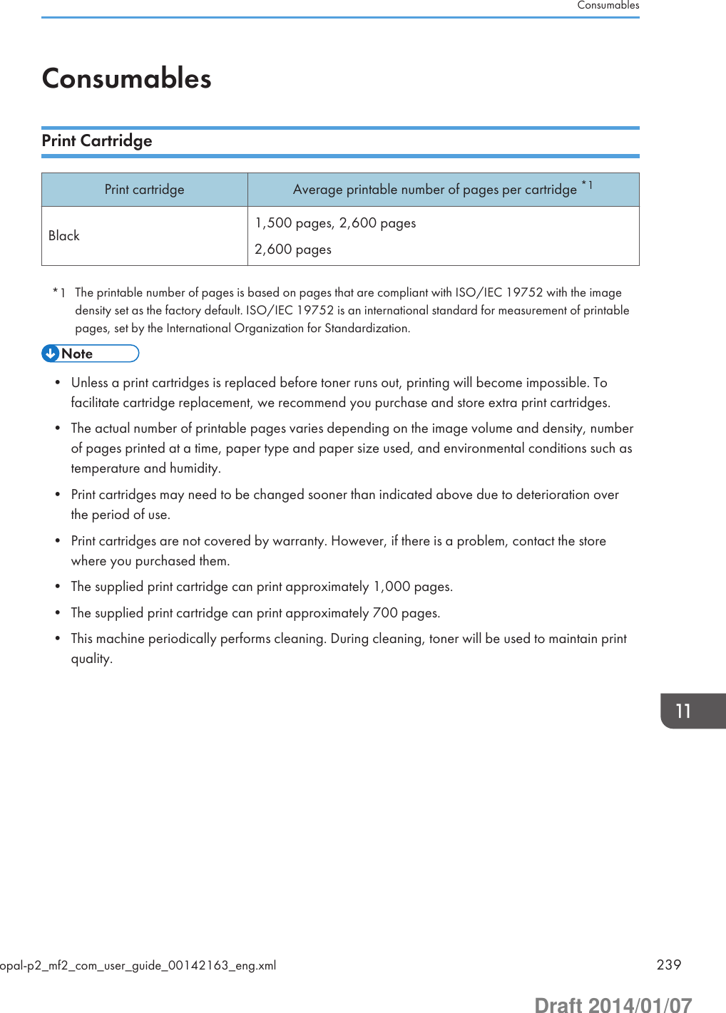 ConsumablesPrint CartridgePrint cartridge Average printable number of pages per cartridge *1Black 1,500 pages, 2,600 pages2,600 pages*1 The printable number of pages is based on pages that are compliant with ISO/IEC 19752 with the imagedensity set as the factory default. ISO/IEC 19752 is an international standard for measurement of printablepages, set by the International Organization for Standardization.• Unless a print cartridges is replaced before toner runs out, printing will become impossible. Tofacilitate cartridge replacement, we recommend you purchase and store extra print cartridges.• The actual number of printable pages varies depending on the image volume and density, numberof pages printed at a time, paper type and paper size used, and environmental conditions such astemperature and humidity.• Print cartridges may need to be changed sooner than indicated above due to deterioration overthe period of use.• Print cartridges are not covered by warranty. However, if there is a problem, contact the storewhere you purchased them.• The supplied print cartridge can print approximately 1,000 pages.• The supplied print cartridge can print approximately 700 pages.• This machine periodically performs cleaning. During cleaning, toner will be used to maintain printquality.Consumablesopal-p2_mf2_com_user_guide_00142163_eng.xml 239Draft 2014/01/07