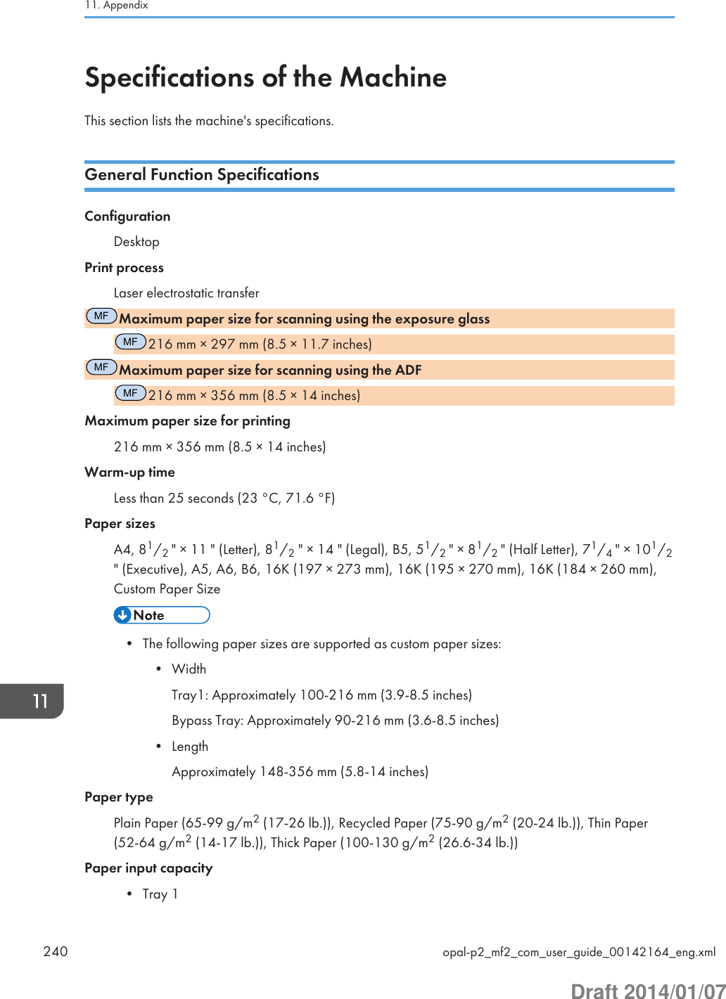 Specifications of the MachineThis section lists the machine&apos;s specifications.General Function SpecificationsConfigurationDesktopPrint processLaser electrostatic transferMFMaximum paper size for scanning using the exposure glassMF216 mm × 297 mm (8.5 × 11.7 inches)MFMaximum paper size for scanning using the ADFMF216 mm × 356 mm (8.5 × 14 inches)Maximum paper size for printing216 mm × 356 mm (8.5 × 14 inches)Warm-up timeLess than 25 seconds (23 °C, 71.6 °F)Paper sizesA4, 81/2 &quot; × 11 &quot; (Letter), 81/2 &quot; × 14 &quot; (Legal), B5, 51/2 &quot; × 81/2 &quot; (Half Letter), 71/4 &quot; × 101/2&quot; (Executive), A5, A6, B6, 16K (197 × 273 mm), 16K (195 × 270 mm), 16K (184 × 260 mm),Custom Paper Size• The following paper sizes are supported as custom paper sizes:• WidthTray1: Approximately 100-216 mm (3.9-8.5 inches)Bypass Tray: Approximately 90-216 mm (3.6-8.5 inches)• LengthApproximately 148-356 mm (5.8-14 inches)Paper typePlain Paper (65-99 g/m2 (17-26 lb.)), Recycled Paper (75-90 g/m2 (20-24 lb.)), Thin Paper(52-64 g/m2 (14-17 lb.)), Thick Paper (100-130 g/m2 (26.6-34 lb.))Paper input capacity• Tray 111. Appendix240 opal-p2_mf2_com_user_guide_00142164_eng.xmlDraft 2014/01/07