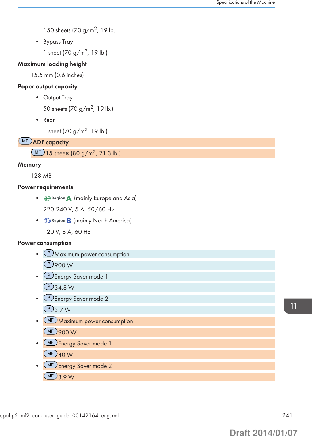 150 sheets (70 g/m2, 19 lb.)• Bypass Tray1 sheet (70 g/m2, 19 lb.)Maximum loading height15.5 mm (0.6 inches)Paper output capacity• Output Tray50 sheets (70 g/m2, 19 lb.)• Rear1 sheet (70 g/m2, 19 lb.)MFADF capacityMF15 sheets (80 g/m2, 21.3 lb.)Memory128 MBPower requirements•  (mainly Europe and Asia)220-240 V, 5 A, 50/60 Hz•  (mainly North America)120 V, 8 A, 60 HzPower consumption•PMaximum power consumptionP900 W•PEnergy Saver mode 1P34.8 W•PEnergy Saver mode 2P3.7 W•MFMaximum power consumptionMF900 W•MFEnergy Saver mode 1MF40 W•MFEnergy Saver mode 2MF3.9 WSpecifications of the Machineopal-p2_mf2_com_user_guide_00142164_eng.xml 241Draft 2014/01/07