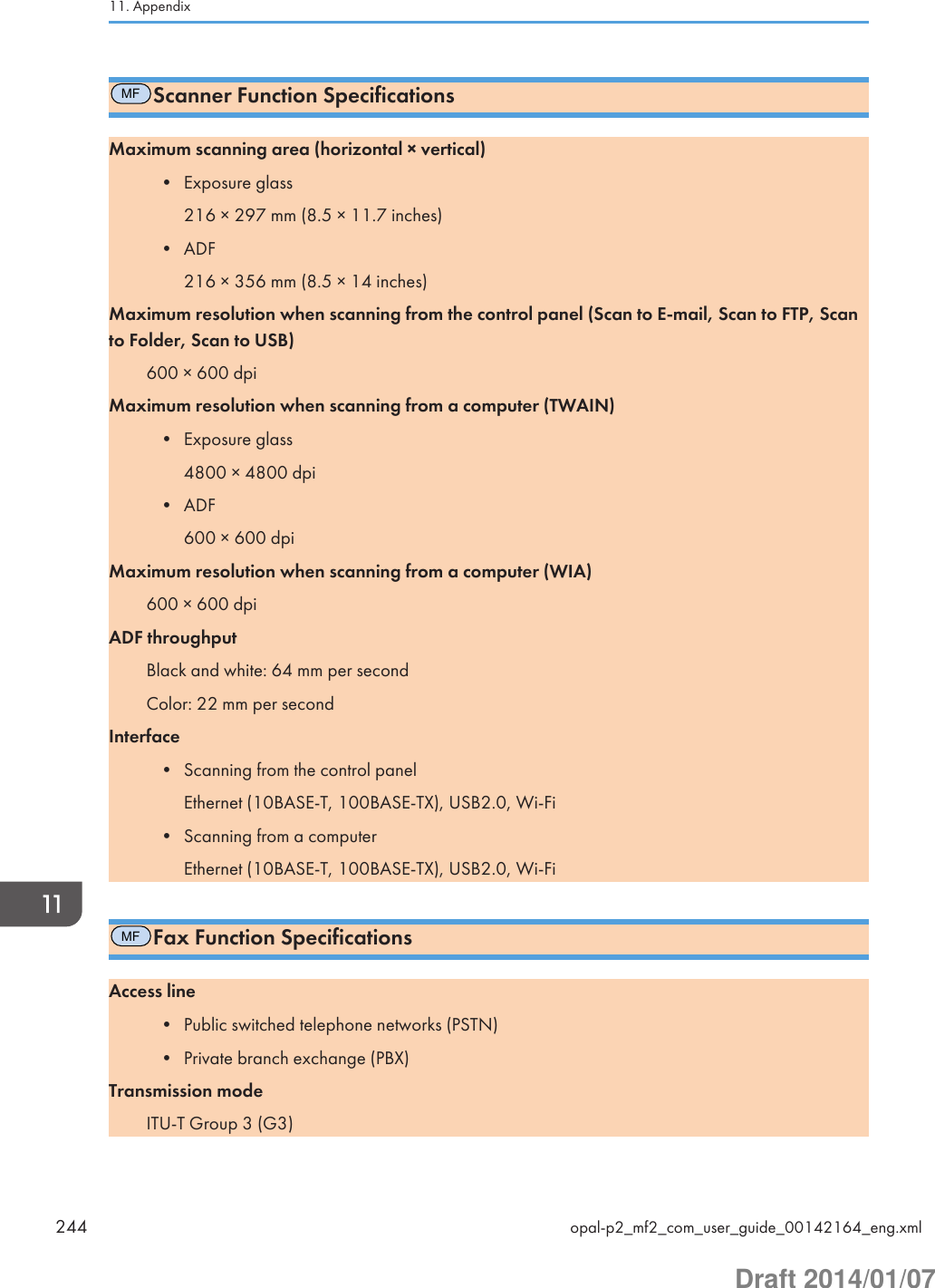 MFScanner Function SpecificationsMaximum scanning area (horizontal × vertical)• Exposure glass216 × 297 mm (8.5 × 11.7 inches)• ADF216 × 356 mm (8.5 × 14 inches)Maximum resolution when scanning from the control panel (Scan to E-mail, Scan to FTP, Scanto Folder, Scan to USB)600 × 600 dpiMaximum resolution when scanning from a computer (TWAIN)• Exposure glass4800 × 4800 dpi• ADF600 × 600 dpiMaximum resolution when scanning from a computer (WIA)600 × 600 dpiADF throughputBlack and white: 64 mm per secondColor: 22 mm per secondInterface• Scanning from the control panelEthernet (10BASE-T, 100BASE-TX), USB2.0, Wi-Fi• Scanning from a computerEthernet (10BASE-T, 100BASE-TX), USB2.0, Wi-FiMFFax Function SpecificationsAccess line• Public switched telephone networks (PSTN)• Private branch exchange (PBX)Transmission modeITU-T Group 3 (G3)11. Appendix244 opal-p2_mf2_com_user_guide_00142164_eng.xmlDraft 2014/01/07