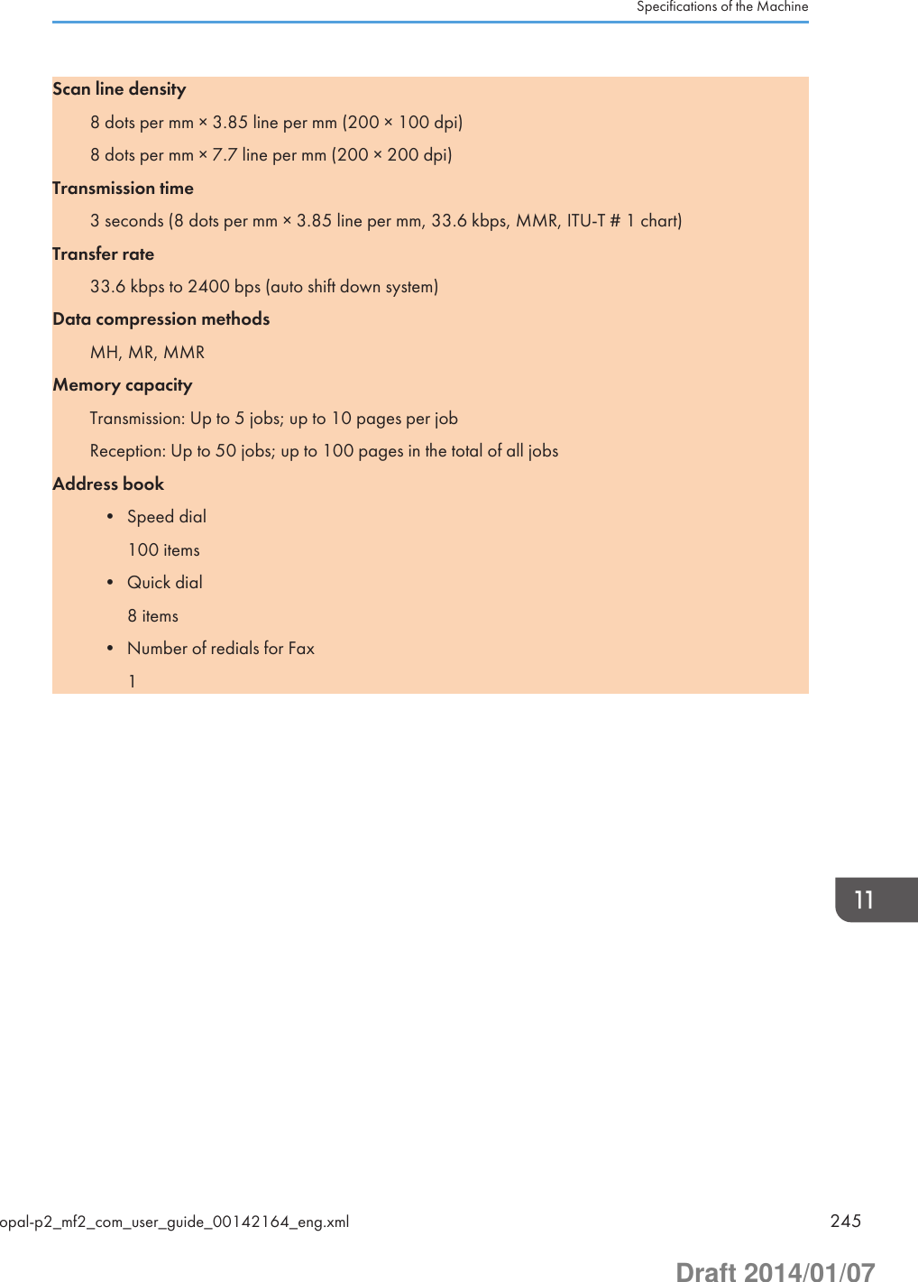 Scan line density8 dots per mm × 3.85 line per mm (200 × 100 dpi)8 dots per mm × 7.7 line per mm (200 × 200 dpi)Transmission time3 seconds (8 dots per mm × 3.85 line per mm, 33.6 kbps, MMR, ITU-T # 1 chart)Transfer rate33.6 kbps to 2400 bps (auto shift down system)Data compression methodsMH, MR, MMRMemory capacityTransmission: Up to 5 jobs; up to 10 pages per jobReception: Up to 50 jobs; up to 100 pages in the total of all jobsAddress book• Speed dial100 items• Quick dial8 items• Number of redials for Fax1Specifications of the Machineopal-p2_mf2_com_user_guide_00142164_eng.xml 245Draft 2014/01/07