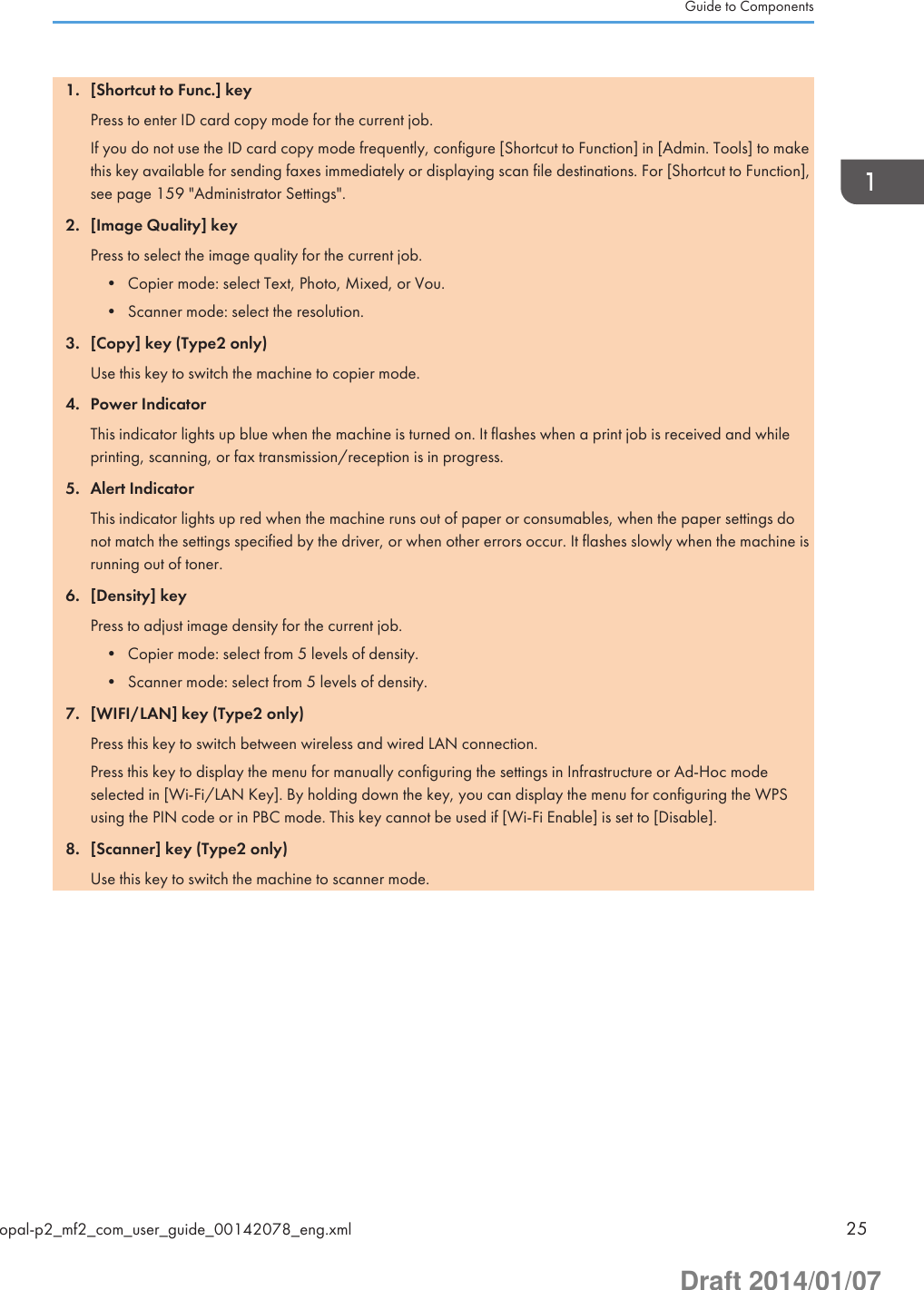 1. [Shortcut to Func.] keyPress to enter ID card copy mode for the current job.If you do not use the ID card copy mode frequently, configure [Shortcut to Function] in [Admin. Tools] to makethis key available for sending faxes immediately or displaying scan file destinations. For [Shortcut to Function],see page 159 &quot;Administrator Settings&quot;.2. [Image Quality] keyPress to select the image quality for the current job.• Copier mode: select Text, Photo, Mixed, or Vou.• Scanner mode: select the resolution.3. [Copy] key (Type2 only)Use this key to switch the machine to copier mode.4. Power IndicatorThis indicator lights up blue when the machine is turned on. It flashes when a print job is received and whileprinting, scanning, or fax transmission/reception is in progress.5. Alert IndicatorThis indicator lights up red when the machine runs out of paper or consumables, when the paper settings donot match the settings specified by the driver, or when other errors occur. It flashes slowly when the machine isrunning out of toner.6. [Density] keyPress to adjust image density for the current job.• Copier mode: select from 5 levels of density.• Scanner mode: select from 5 levels of density.7. [WIFI/LAN] key (Type2 only)Press this key to switch between wireless and wired LAN connection.Press this key to display the menu for manually configuring the settings in Infrastructure or Ad-Hoc modeselected in [Wi-Fi/LAN Key]. By holding down the key, you can display the menu for configuring the WPSusing the PIN code or in PBC mode. This key cannot be used if [Wi-Fi Enable] is set to [Disable].8. [Scanner] key (Type2 only)Use this key to switch the machine to scanner mode.Guide to Componentsopal-p2_mf2_com_user_guide_00142078_eng.xml 25Draft 2014/01/07