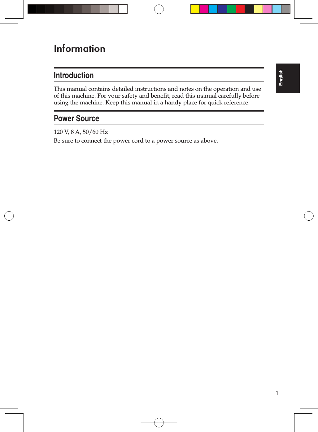 1EnglishInformationIntroductionThis manual contains detailed instructions and notes on the operation and use of this machine. For your safety and benefit, read this manual carefully before using the machine. Keep this manual in a handy place for quick reference.Power Source120 V, 8 A, 50/60 HzBe sure to connect the power cord to a power source as above.