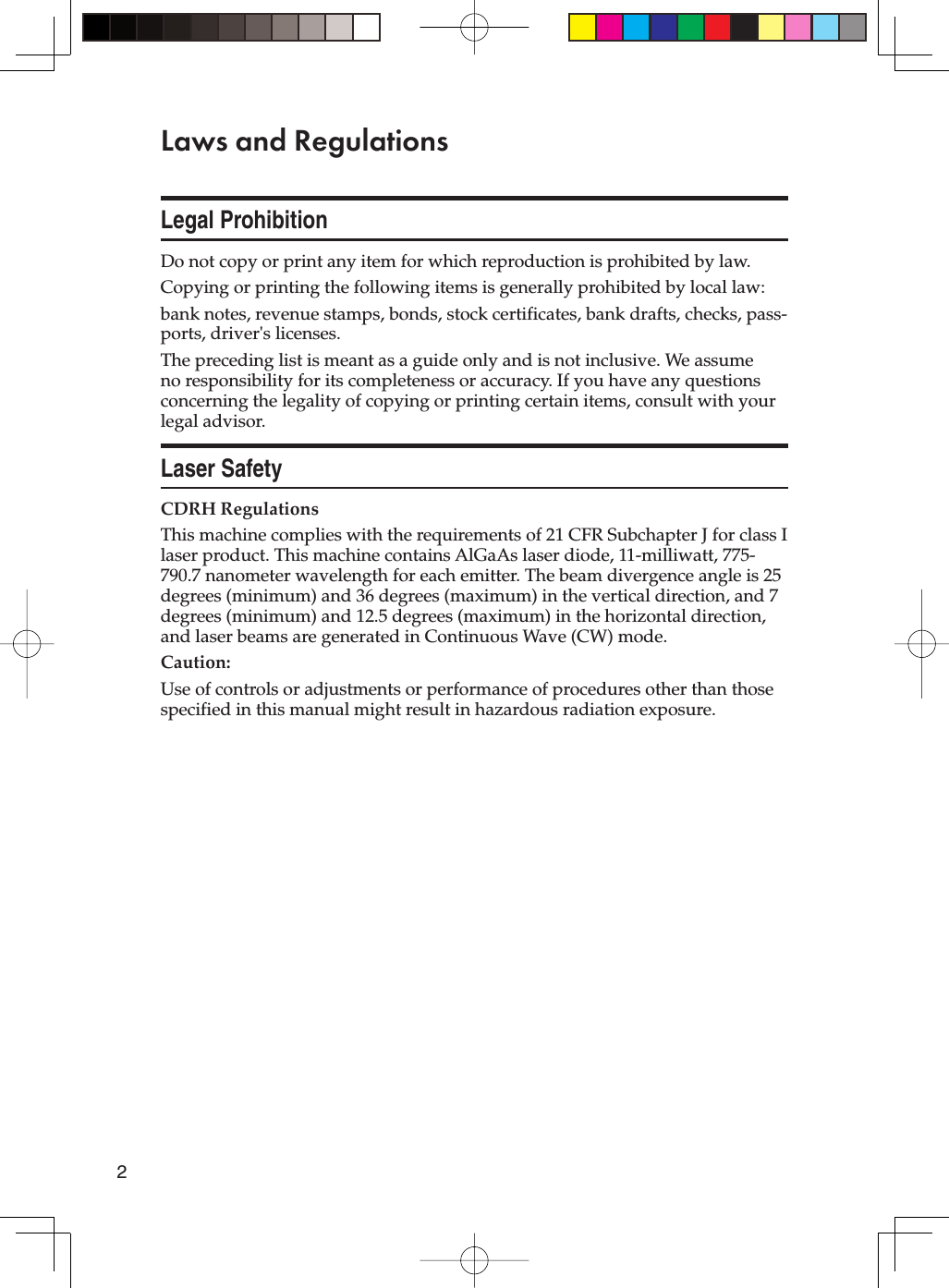 2Laws and RegulationsLegal ProhibitionDo not copy or print any item for which reproduction is prohibited by law.Copying or printing the following items is generally prohibited by local law:bank notes, revenue stamps, bonds, stock certificates, bank drafts, checks, pass-ports, driver&apos;s licenses.The preceding list is meant as a guide only and is not inclusive. We assume no responsibility for its completeness or accuracy. If you have any questions concerning the legality of copying or printing certain items, consult with your legal advisor.Laser SafetyCDRH RegulationsThis machine complies with the requirements of 21 CFR Subchapter J for class I laser product. This machine contains AlGaAs laser diode, 11-milliwatt, 775-790.7 nanometer wavelength for each emitter. The beam divergence angle is 25 degrees (minimum) and 36 degrees (maximum) in the vertical direction, and 7 degrees (minimum) and 12.5 degrees (maximum) in the horizontal direction, and laser beams are generated in Continuous Wave (CW) mode.Caution:Use of controls or adjustments or performance of procedures other than those specified in this manual might result in hazardous radiation exposure.