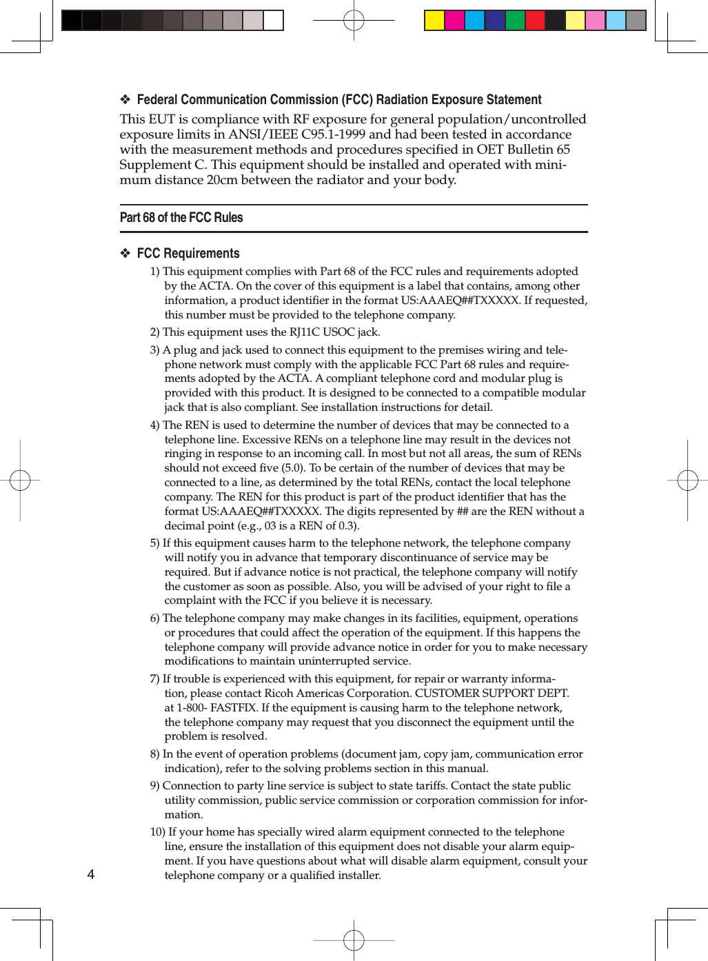 4Federal Communication Commission (FCC) Radiation Exposure StatementThis EUT is compliance with RF exposure for general population/uncontrolled exposure limits in ANSI/IEEE C95.1-1999 and had been tested in accordance with the measurement methods and procedures specified in OET Bulletin 65 Supplement C. This equipment should be installed and operated with mini-mum distance 20cm between the radiator and your body.Part 68 of the FCC RulesFCC Requirements1) This equipment complies with Part 68 of the FCC rules and requirements adopted by the ACTA. On the cover of this equipment is a label that contains, among other information, a product identiﬁ er in the format US:AAAEQ##TXXXXX. If requested, this number must be provided to the telephone company.2) This equipment uses the RJ11C USOC jack.3) A plug and jack used to connect this equipment to the premises wiring and tele-phone network must comply with the applicable FCC Part 68 rules and require-ments adopted by the ACTA. A compliant telephone cord and modular plug is provided with this product. It is designed to be connected to a compatible modular jack that is also compliant. See installation instructions for detail.4) The REN is used to determine the number of devices that may be connected to a telephone line. Excessive RENs on a telephone line may result in the devices not ringing in response to an incoming call. In most but not all areas, the sum of RENs should not exceed ﬁ ve (5.0). To be certain of the number of devices that may be connected to a line, as determined by the total RENs, contact the local telephone company. The REN for this product is part of the product identiﬁ er that has the format US:AAAEQ##TXXXXX. The digits represented by ## are the REN without a decimal point (e.g., 03 is a REN of 0.3).5) If this equipment causes harm to the telephone network, the telephone company will notify you in advance that temporary discontinuance of service may be required. But if advance notice is not practical, the telephone company will notify the customer as soon as possible. Also, you will be advised of your right to ﬁ le a complaint with the FCC if you believe it is necessary.6) The telephone company may make changes in its facilities, equipment, operations or procedures that could affect the operation of the equipment. If this happens the telephone company will provide advance notice in order for you to make necessary modiﬁ cations to maintain uninterrupted service.7) If trouble is experienced with this equipment, for repair or warranty informa-tion, please contact Ricoh Americas Corporation. CUSTOMER SUPPORT DEPT. at 1-800- FASTFIX. If the equipment is causing harm to the telephone network, the telephone company may request that you disconnect the equipment until the problem is resolved.8) In the event of operation problems (document jam, copy jam, communication error indication), refer to the solving problems section in this manual.9) Connection to party line service is subject to state tariffs. Contact the state public utility commission, public service commission or corporation commission for infor-mation.10) If your home has specially wired alarm equipment connected to the telephone line, ensure the installation of this equipment does not disable your alarm equip-ment. If you have questions about what will disable alarm equipment, consult your telephone company or a qualiﬁ ed installer.❖❖