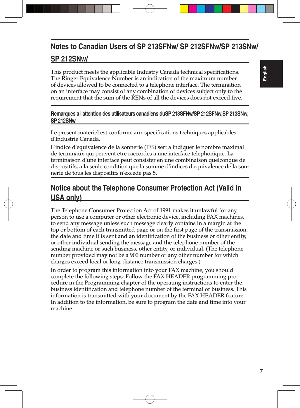 7EnglishNotes to Canadian Users of SP 213SFNw/ SP 212SFNw/SP 213SNw/SP 212SNw/This product meets the applicable Industry Canada technical specifications. The Ringer Equivalence Number is an indication of the maximum number of devices allowed to be connected to a telephone interface. The termination on an interface may consist of any combination of devices subject only to the requirement that the sum of the RENs of all the devices does not exceed five.Remarques a l&apos;attention des utilisateurs canadiens duSP 213SFNw/SP 212SFNw,SP 213SNw,SP 212SNwLe present materiel est conforme aux specifications techniques applicables d&apos;Industrie Canada.L&apos;indice d&apos;equivalence de la sonnerie (IES) sert a indiquer le nombre maximal de terminaux qui peuvent etre raccordes a une interface telephonique. La terminaison d&apos;une interface peut consister en une combinaison quelconque de dispositifs, a la seule condition que la somme d&apos;indices d&apos;equivalence de la son-nerie de tous les dispositifs n&apos;excede pas 5.Notice about the Telephone Consumer Protection Act (Valid in USA only)The Telephone Consumer Protection Act of 1991 makes it unlawful for any person to use a computer or other electronic device, including FAX machines, to send any message unless such message clearly contains in a margin at the top or bottom of each transmitted page or on the first page of the transmission, the date and time it is sent and an identification of the business or other entity, or other individual sending the message and the telephone number of the sending machine or such business, other entity, or individual. (The telephone number provided may not be a 900 number or any other number for which charges exceed local or long-distance transmission charges.)In order to program this information into your FAX machine, you should complete the following steps: Follow the FAX HEADER programming pro-cedure in the Programming chapter of the operating instructions to enter the business identification and telephone number of the terminal or business. This information is transmitted with your document by the FAX HEADER feature. In addition to the information, be sure to program the date and time into your machine.