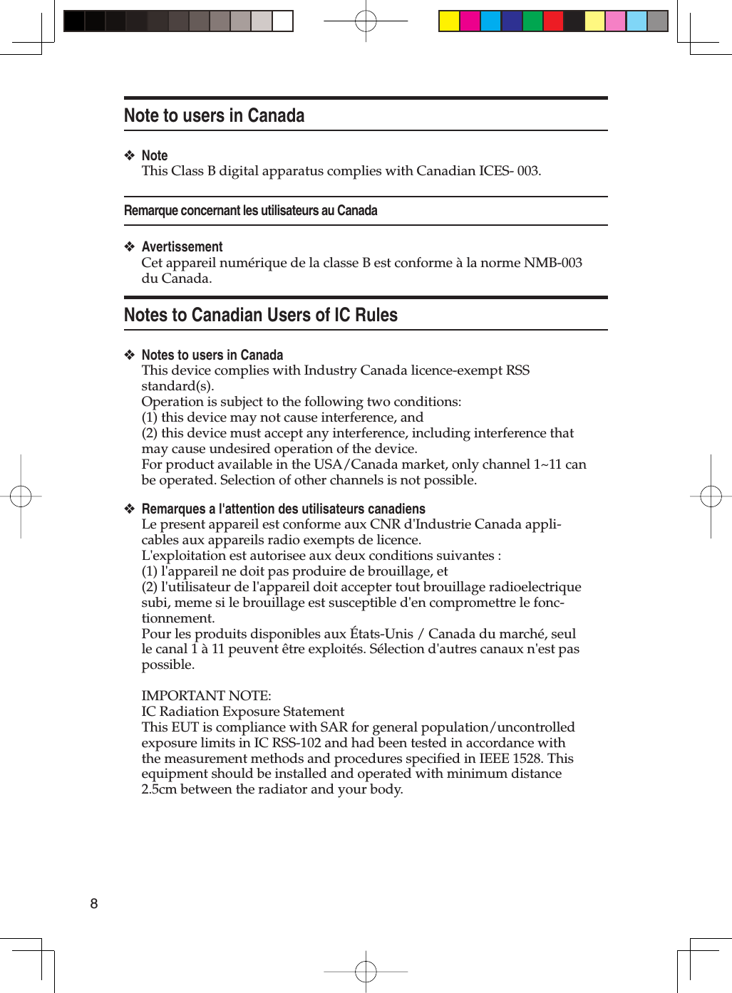 8Note to users in CanadaNoteThis Class B digital apparatus complies with Canadian ICES- 003.Remarque concernant les utilisateurs au CanadaAvertissementCet appareil numérique de la classe B est conforme à la norme NMB-003 du Canada.Notes to Canadian Users of IC RulesNotes to users in CanadaThis device complies with Industry Canada licence-exempt RSS standard(s). Operation is subject to the following two conditions: (1) this device may not cause interference, and (2) this device must accept any interference, including interference that may cause undesired operation of the device.For product available in the USA/Canada market, only channel 1~11 can be operated. Selection of other channels is not possible. Remarques a l&apos;attention des utilisateurs canadiensLe present appareil est conforme aux CNR d&apos;Industrie Canada appli-cables aux appareils radio exempts de licence.L&apos;exploitation est autorisee aux deux conditions suivantes : (1) l&apos;appareil ne doit pas produire de brouillage, et (2) l&apos;utilisateur de l&apos;appareil doit accepter tout brouillage radioelectrique subi, meme si le brouillage est susceptible d&apos;en compromettre le fonc-tionnement.Pour les produits disponibles aux États-Unis / Canada du marché, seul le canal 1 à 11 peuvent être exploités. Sélection d&apos;autres canaux n&apos;est pas possible.IMPORTANT NOTE:IC Radiation Exposure StatementThis EUT is compliance with SAR for general population/uncontrolled exposure limits in IC RSS-102 and had been tested in accordance with the measurement methods and procedures specified in IEEE 1528. This equipment should be installed and operated with minimum distance 2.5cm between the radiator and your body.❖❖❖❖