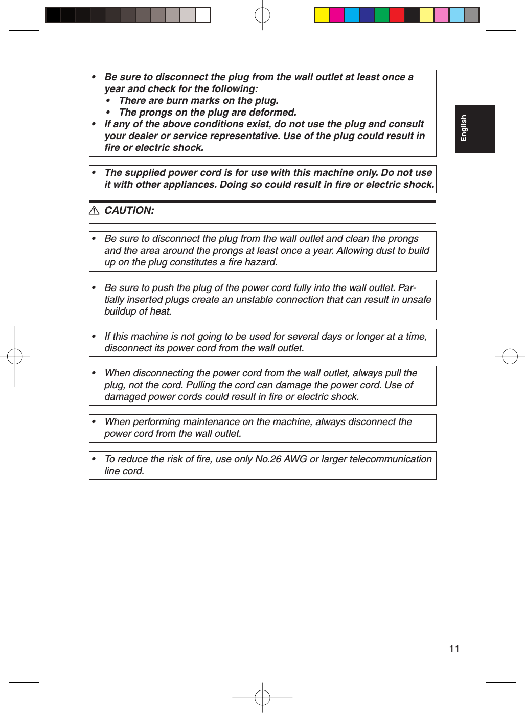 11EnglishBe sure to disconnect the plug from the wall outlet at least once a year and check for the following:There are burn marks on the plug.The prongs on the plug are deformed.If any of the above conditions exist, do not use the plug and consult your dealer or service representative. Use of the plug could result in fire or electric shock.••••The supplied power cord is for use with this machine only. Do not use it with other appliances. Doing so could result in fire or electric shock.• CAUTION:Be sure to disconnect the plug from the wall outlet and clean the prongs and the area around the prongs at least once a year. Allowing dust to build up on the plug constitutes a fire hazard.•Be sure to push the plug of the power cord fully into the wall outlet. Par-tially inserted plugs create an unstable connection that can result in unsafe buildup of heat.•If this machine is not going to be used for several days or longer at a time, disconnect its power cord from the wall outlet.•When disconnecting the power cord from the wall outlet, always pull the plug, not the cord. Pulling the cord can damage the power cord. Use of damaged power cords could result in fire or electric shock.•When performing maintenance on the machine, always disconnect the power cord from the wall outlet.•To reduce the risk of fire, use only No.26 AWG or larger telecommunication line cord.•R
