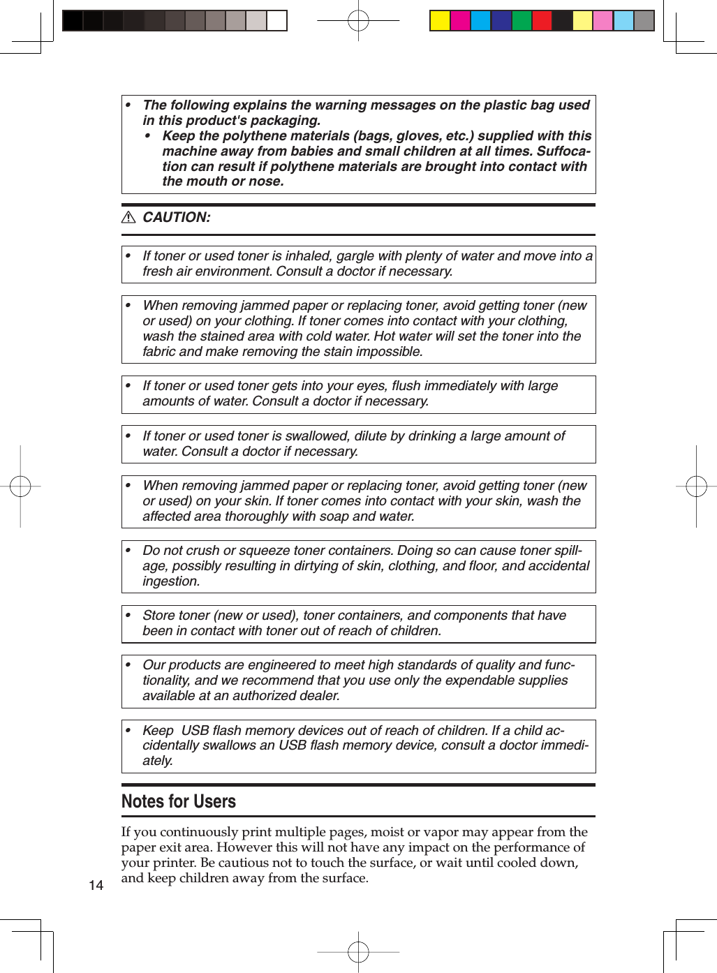 14The following explains the warning messages on the plastic bag used in this product&apos;s packaging.Keep the polythene materials (bags, gloves, etc.) supplied with this machine away from babies and small children at all times. Suffoca-tion can result if polythene materials are brought into contact with the mouth or nose.•• CAUTION:If toner or used toner is inhaled, gargle with plenty of water and move into a fresh air environment. Consult a doctor if necessary.•When removing jammed paper or replacing toner, avoid getting toner (new or used) on your clothing. If toner comes into contact with your clothing, wash the stained area with cold water. Hot water will set the toner into the fabric and make removing the stain impossible.•If toner or used toner gets into your eyes, flush immediately with large amounts of water. Consult a doctor if necessary.•If toner or used toner is swallowed, dilute by drinking a large amount of water. Consult a doctor if necessary.•When removing jammed paper or replacing toner, avoid getting toner (new or used) on your skin. If toner comes into contact with your skin, wash the affected area thoroughly with soap and water.•Do not crush or squeeze toner containers. Doing so can cause toner spill-age, possibly resulting in dirtying of skin, clothing, and floor, and accidental ingestion.•Store toner (new or used), toner containers, and components that have been in contact with toner out of reach of children.•Our products are engineered to meet high standards of quality and func-tionality, and we recommend that you use only the expendable supplies available at an authorized dealer.•Keep  USB flash memory devices out of reach of children. If a child ac-cidentally swallows an USB flash memory device, consult a doctor immedi-ately.•Notes for UsersIf you continuously print multiple pages, moist or vapor may appear from the paper exit area. However this will not have any impact on the performance of your printer. Be cautious not to touch the surface, or wait until cooled down, and keep children away from the surface.R