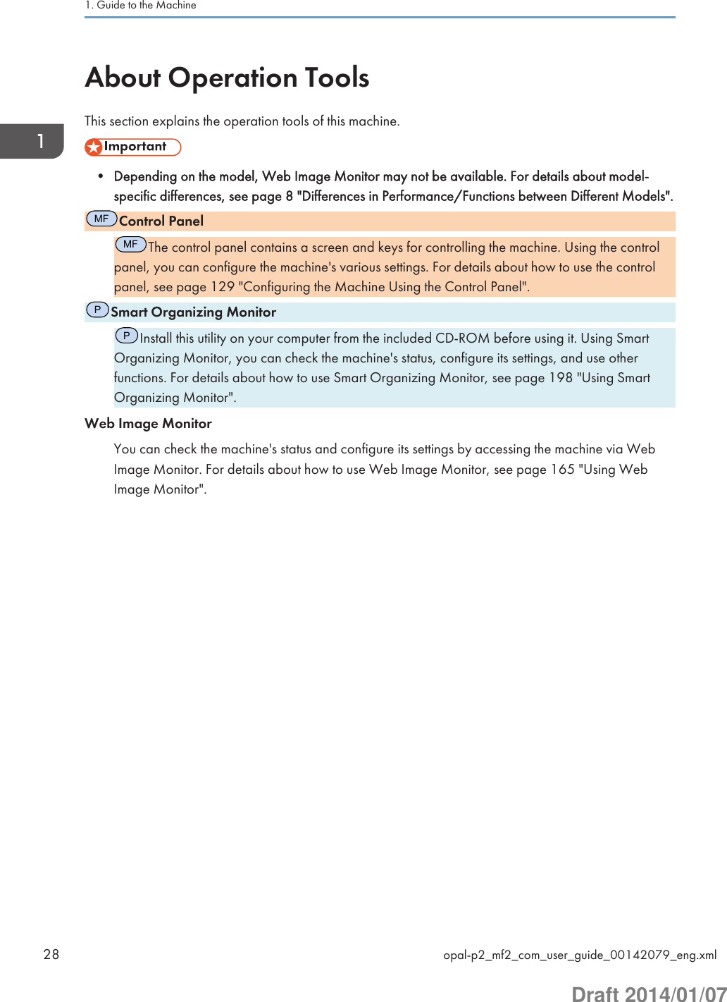 About Operation ToolsThis section explains the operation tools of this machine.• Depending on the model, Web Image Monitor may not be available. For details about model-specific differences, see page 8 &quot;Differences in Performance/Functions between Different Models&quot;.MFControl PanelMFThe control panel contains a screen and keys for controlling the machine. Using the controlpanel, you can configure the machine&apos;s various settings. For details about how to use the controlpanel, see page 129 &quot;Configuring the Machine Using the Control Panel&quot;.PSmart Organizing MonitorPInstall this utility on your computer from the included CD-ROM before using it. Using SmartOrganizing Monitor, you can check the machine&apos;s status, configure its settings, and use otherfunctions. For details about how to use Smart Organizing Monitor, see page 198 &quot;Using SmartOrganizing Monitor&quot;.Web Image MonitorYou can check the machine&apos;s status and configure its settings by accessing the machine via WebImage Monitor. For details about how to use Web Image Monitor, see page 165 &quot;Using WebImage Monitor&quot;.1. Guide to the Machine28 opal-p2_mf2_com_user_guide_00142079_eng.xmlDraft 2014/01/07