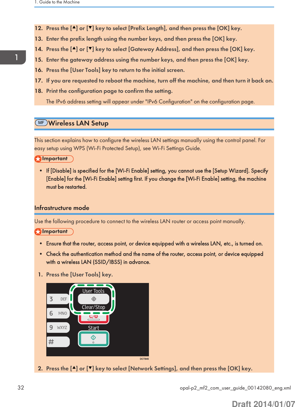 12. Press the [ ] or [ ] key to select [Prefix Length], and then press the [OK] key.13. Enter the prefix length using the number keys, and then press the [OK] key.14. Press the [ ] or [ ] key to select [Gateway Address], and then press the [OK] key.15. Enter the gateway address using the number keys, and then press the [OK] key.16. Press the [User Tools] key to return to the initial screen.17. If you are requested to reboot the machine, turn off the machine, and then turn it back on.18. Print the configuration page to confirm the setting.The IPv6 address setting will appear under &quot;IPv6 Configuration&quot; on the configuration page.MFWireless LAN SetupThis section explains how to configure the wireless LAN settings manually using the control panel. Foreasy setup using WPS (Wi-Fi Protected Setup), see Wi-Fi Settings Guide.• If [Disable] is specified for the [Wi-Fi Enable] setting, you cannot use the [Setup Wizard]. Specify[Enable] for the [Wi-Fi Enable] setting first. If you change the [Wi-Fi Enable] setting, the machinemust be restarted.Infrastructure modeUse the following procedure to connect to the wireless LAN router or access point manually.• Ensure that the router, access point, or device equipped with a wireless LAN, etc., is turned on.• Check the authentication method and the name of the router, access point, or device equippedwith a wireless LAN (SSID/IBSS) in advance.1. Press the [User Tools] key.DCT8452. Press the [ ] or [ ] key to select [Network Settings], and then press the [OK] key.1. Guide to the Machine32 opal-p2_mf2_com_user_guide_00142080_eng.xmlDraft 2014/01/07