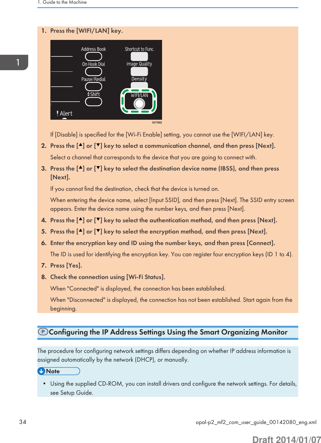 1. Press the [WIFI/LAN] key.DCT853If [Disable] is specified for the [Wi-Fi Enable] setting, you cannot use the [WIFI/LAN] key.2. Press the [ ] or [ ] key to select a communication channel, and then press [Next].Select a channel that corresponds to the device that you are going to connect with.3. Press the [ ] or [ ] key to select the destination device name (IBSS), and then press[Next].If you cannot find the destination, check that the device is turned on.When entering the device name, select [Input SSID], and then press [Next]. The SSID entry screenappears. Enter the device name using the number keys, and then press [Next].4. Press the [ ] or [ ] key to select the authentication method, and then press [Next].5. Press the [ ] or [ ] key to select the encryption method, and then press [Next].6. Enter the encryption key and ID using the number keys, and then press [Connect].The ID is used for identifying the encryption key. You can register four encryption keys (ID 1 to 4).7. Press [Yes].8. Check the connection using [Wi-Fi Status].When &quot;Connected&quot; is displayed, the connection has been established.When &quot;Disconnected&quot; is displayed, the connection has not been established. Start again from thebeginning.PConfiguring the IP Address Settings Using the Smart Organizing MonitorThe procedure for configuring network settings differs depending on whether IP address information isassigned automatically by the network (DHCP), or manually.• Using the supplied CD-ROM, you can install drivers and configure the network settings. For details,see Setup Guide.1. Guide to the Machine34 opal-p2_mf2_com_user_guide_00142080_eng.xmlDraft 2014/01/07