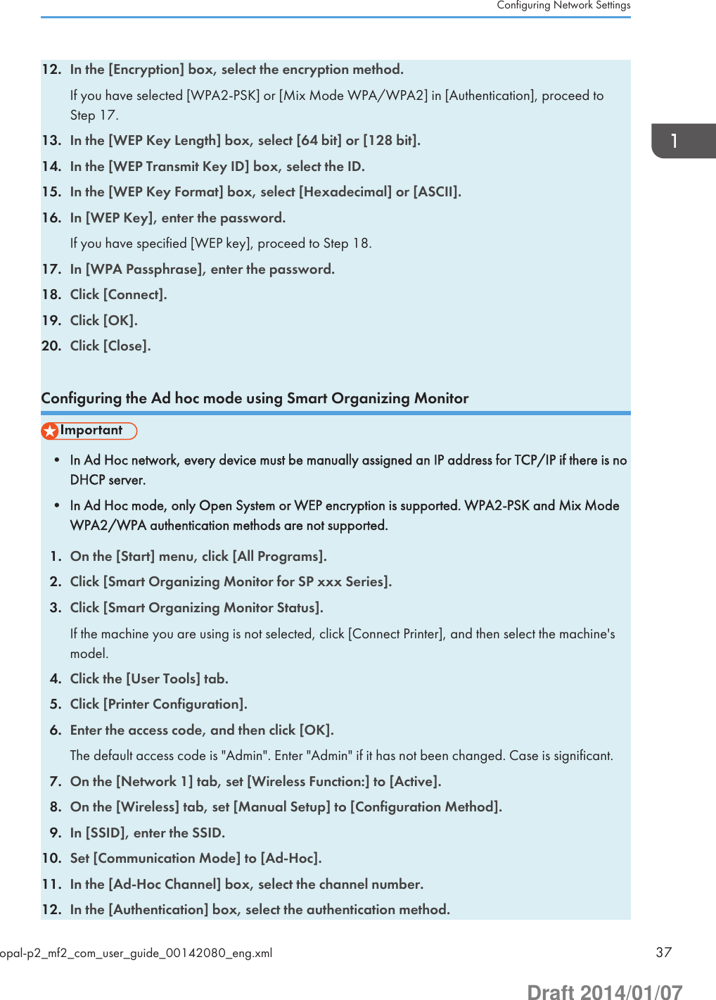 12. In the [Encryption] box, select the encryption method.If you have selected [WPA2-PSK] or [Mix Mode WPA/WPA2] in [Authentication], proceed toStep 17.13. In the [WEP Key Length] box, select [64 bit] or [128 bit].14. In the [WEP Transmit Key ID] box, select the ID.15. In the [WEP Key Format] box, select [Hexadecimal] or [ASCII].16. In [WEP Key], enter the password.If you have specified [WEP key], proceed to Step 18.17. In [WPA Passphrase], enter the password.18. Click [Connect].19. Click [OK].20. Click [Close].Configuring the Ad hoc mode using Smart Organizing Monitor• In Ad Hoc network, every device must be manually assigned an IP address for TCP/IP if there is noDHCP server.• In Ad Hoc mode, only Open System or WEP encryption is supported. WPA2-PSK and Mix ModeWPA2/WPA authentication methods are not supported.1. On the [Start] menu, click [All Programs].2. Click [Smart Organizing Monitor for SP xxx Series].3. Click [Smart Organizing Monitor Status].If the machine you are using is not selected, click [Connect Printer], and then select the machine&apos;smodel.4. Click the [User Tools] tab.5. Click [Printer Configuration].6. Enter the access code, and then click [OK].The default access code is &quot;Admin&quot;. Enter &quot;Admin&quot; if it has not been changed. Case is significant.7. On the [Network 1] tab, set [Wireless Function:] to [Active].8. On the [Wireless] tab, set [Manual Setup] to [Configuration Method].9. In [SSID], enter the SSID.10. Set [Communication Mode] to [Ad-Hoc].11. In the [Ad-Hoc Channel] box, select the channel number.12. In the [Authentication] box, select the authentication method.Configuring Network Settingsopal-p2_mf2_com_user_guide_00142080_eng.xml 37Draft 2014/01/07