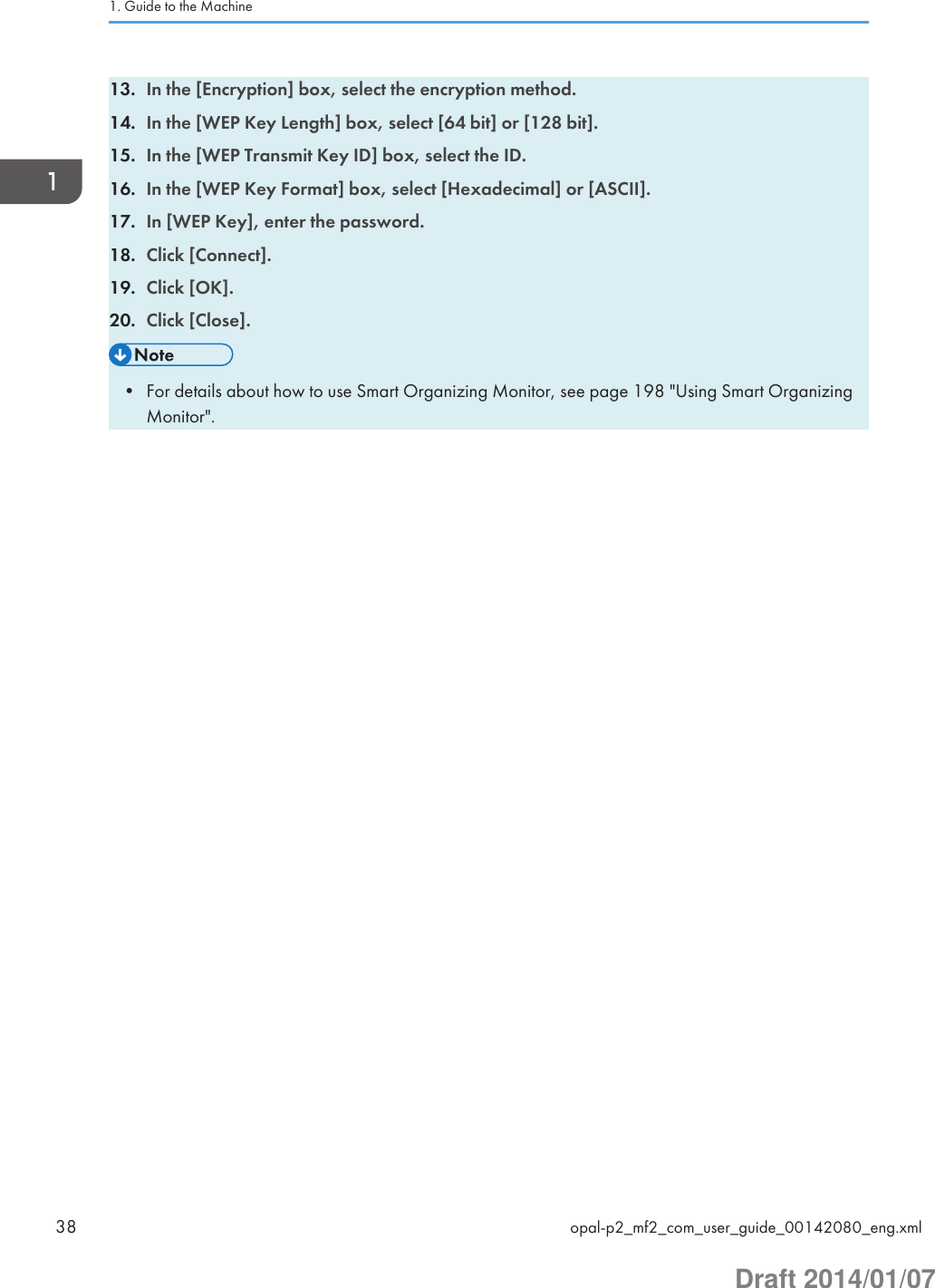 13. In the [Encryption] box, select the encryption method.14. In the [WEP Key Length] box, select [64 bit] or [128 bit].15. In the [WEP Transmit Key ID] box, select the ID.16. In the [WEP Key Format] box, select [Hexadecimal] or [ASCII].17. In [WEP Key], enter the password.18. Click [Connect].19. Click [OK].20. Click [Close].• For details about how to use Smart Organizing Monitor, see page 198 &quot;Using Smart OrganizingMonitor&quot;.1. Guide to the Machine38 opal-p2_mf2_com_user_guide_00142080_eng.xmlDraft 2014/01/07