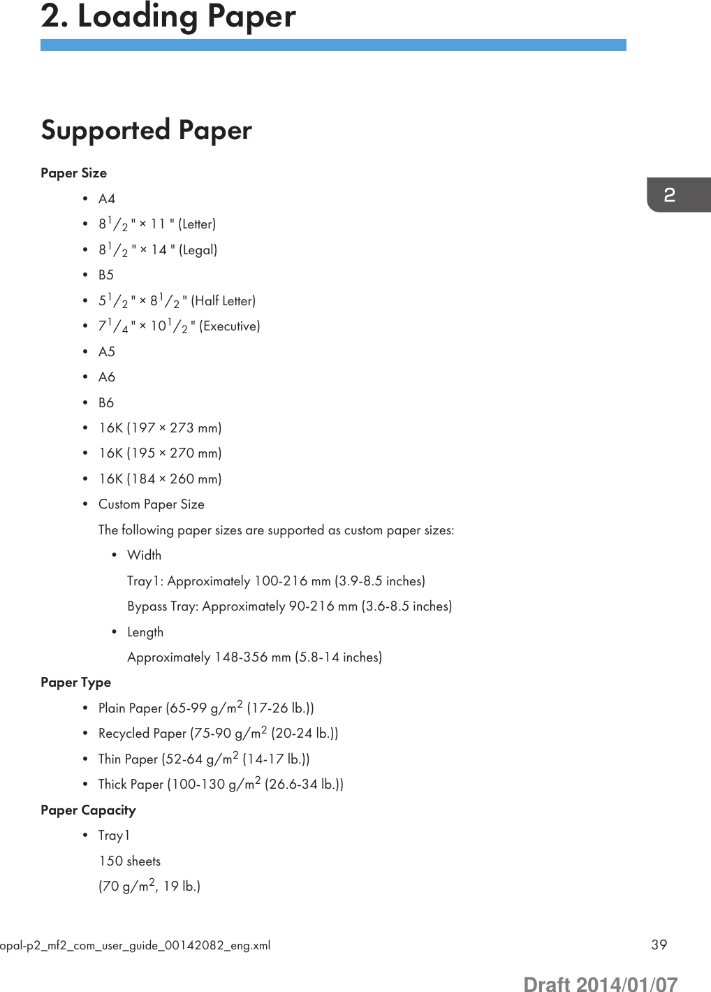 2. Loading PaperSupported PaperPaper Size• A4• 81/2 &quot; × 11 &quot; (Letter)• 81/2 &quot; × 14 &quot; (Legal)• B5• 51/2 &quot; × 81/2 &quot; (Half Letter)• 71/4 &quot; × 101/2 &quot; (Executive)• A5• A6• B6• 16K (197 × 273 mm)• 16K (195 × 270 mm)• 16K (184 × 260 mm)• Custom Paper SizeThe following paper sizes are supported as custom paper sizes:• WidthTray1: Approximately 100-216 mm (3.9-8.5 inches)Bypass Tray: Approximately 90-216 mm (3.6-8.5 inches)• LengthApproximately 148-356 mm (5.8-14 inches)Paper Type• Plain Paper (65-99 g/m2 (17-26 lb.))• Recycled Paper (75-90 g/m2 (20-24 lb.))• Thin Paper (52-64 g/m2 (14-17 lb.))• Thick Paper (100-130 g/m2 (26.6-34 lb.))Paper Capacity• Tray1150 sheets(70 g/m2, 19 lb.)opal-p2_mf2_com_user_guide_00142082_eng.xml 39Draft 2014/01/07