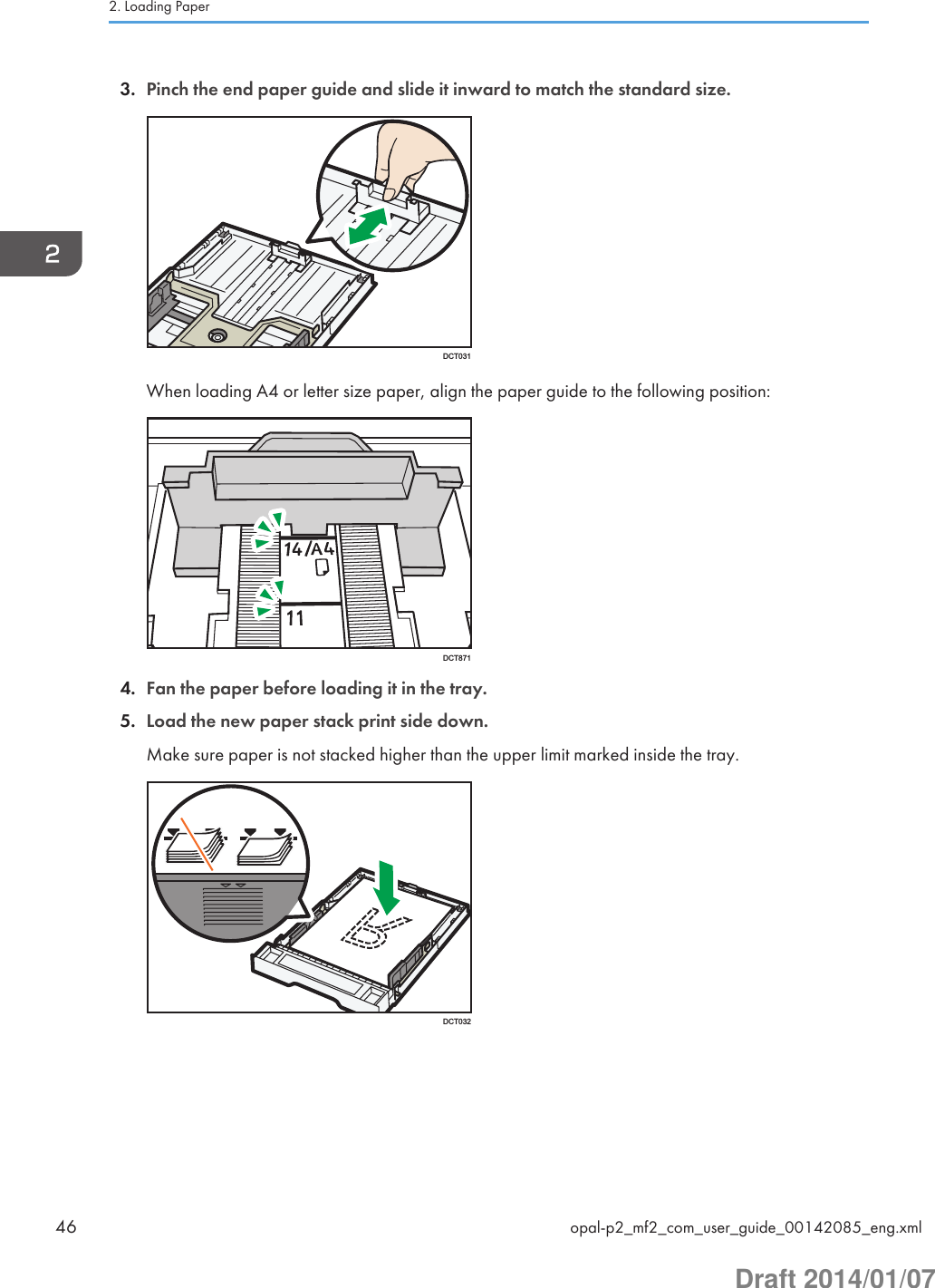 3. Pinch the end paper guide and slide it inward to match the standard size.DCT031When loading A4 or letter size paper, align the paper guide to the following position:DCT8714. Fan the paper before loading it in the tray.5. Load the new paper stack print side down.Make sure paper is not stacked higher than the upper limit marked inside the tray.DCT0322. Loading Paper46 opal-p2_mf2_com_user_guide_00142085_eng.xmlDraft 2014/01/07