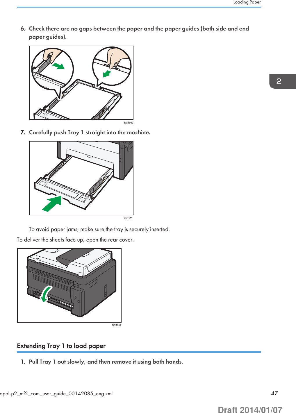 6. Check there are no gaps between the paper and the paper guides (both side and endpaper guides).DCT0497. Carefully push Tray 1 straight into the machine.DCT011To avoid paper jams, make sure the tray is securely inserted.To deliver the sheets face up, open the rear cover.DCT037Extending Tray 1 to load paper1. Pull Tray 1 out slowly, and then remove it using both hands.Loading Paperopal-p2_mf2_com_user_guide_00142085_eng.xml 47Draft 2014/01/07