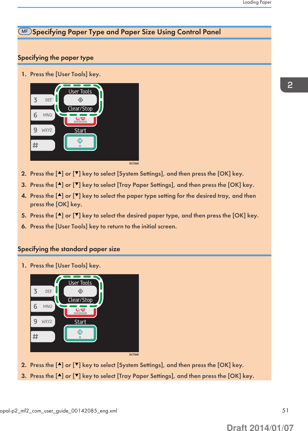 MFSpecifying Paper Type and Paper Size Using Control PanelSpecifying the paper type1. Press the [User Tools] key.DCT8452. Press the [ ] or [ ] key to select [System Settings], and then press the [OK] key.3. Press the [ ] or [ ] key to select [Tray Paper Settings], and then press the [OK] key.4. Press the [ ] or [ ] key to select the paper type setting for the desired tray, and thenpress the [OK] key.5. Press the [ ] or [ ] key to select the desired paper type, and then press the [OK] key.6. Press the [User Tools] key to return to the initial screen.Specifying the standard paper size1. Press the [User Tools] key.DCT8452. Press the [ ] or [ ] key to select [System Settings], and then press the [OK] key.3. Press the [ ] or [ ] key to select [Tray Paper Settings], and then press the [OK] key.Loading Paperopal-p2_mf2_com_user_guide_00142085_eng.xml 51Draft 2014/01/07