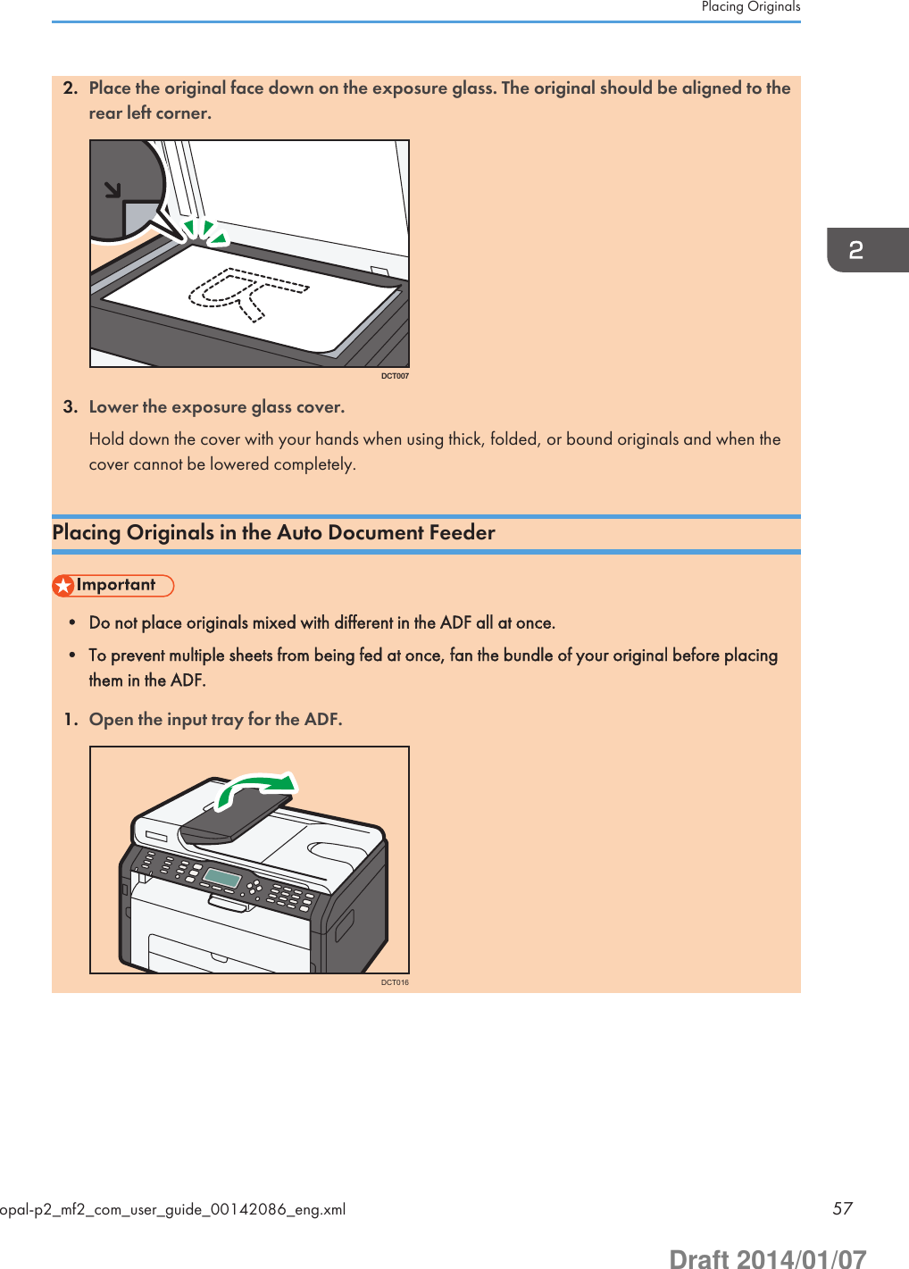 2. Place the original face down on the exposure glass. The original should be aligned to therear left corner.DCT0073. Lower the exposure glass cover.Hold down the cover with your hands when using thick, folded, or bound originals and when thecover cannot be lowered completely.Placing Originals in the Auto Document Feeder• Do not place originals mixed with different in the ADF all at once.• To prevent multiple sheets from being fed at once, fan the bundle of your original before placingthem in the ADF.1. Open the input tray for the ADF.DCT016Placing Originalsopal-p2_mf2_com_user_guide_00142086_eng.xml 57Draft 2014/01/07
