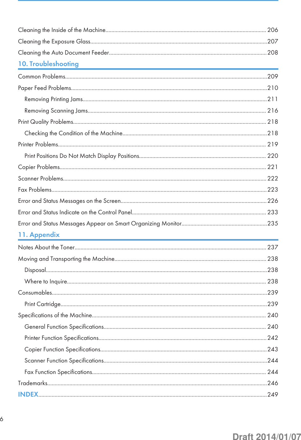 Cleaning the Inside of the Machine............................................................................................................. 206Cleaning the Exposure Glass........................................................................................................................207Cleaning the Auto Document Feeder...........................................................................................................20810. TroubleshootingCommon Problems.........................................................................................................................................209Paper Feed Problems.....................................................................................................................................210Removing Printing Jams.............................................................................................................................211Removing Scanning Jams......................................................................................................................... 216Print Quality Problems................................................................................................................................... 218Checking the Condition of the Machine..................................................................................................218Printer Problems............................................................................................................................................. 219Print Positions Do Not Match Display Positions...................................................................................... 220Copier Problems............................................................................................................................................ 221Scanner Problems.......................................................................................................................................... 222Fax Problems..................................................................................................................................................223Error and Status Messages on the Screen...................................................................................................226Error and Status Indicate on the Control Panel........................................................................................... 233Error and Status Messages Appear on Smart Organizing Monitor..........................................................23511. AppendixNotes About the Toner.................................................................................................................................. 237Moving and Transporting the Machine....................................................................................................... 238Disposal......................................................................................................................................................238Where to Inquire....................................................................................................................................... 238Consumables..................................................................................................................................................239Print Cartridge............................................................................................................................................239Specifications of the Machine...................................................................................................................... 240General Function Specifications.............................................................................................................. 240Printer Function Specifications..................................................................................................................242Copier Function Specifications.................................................................................................................243Scanner Function Specifications...............................................................................................................244Fax Function Specifications...................................................................................................................... 244Trademarks.....................................................................................................................................................246INDEX...........................................................................................................................................................2496Draft 2014/01/07